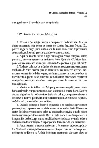 O Grande Evangelho de João – Volume IX
                                                                        367

que igualmente é novidade para os apóstolos.



     192. APARIÇÃO DE UMA MIRAGEM

      1. Como o Sol esteja prestes a desaparecer no horizonte, Marcus
opina entrarmos, por serem as noites de outono bastante frescas. Eu,
porém, digo: “Amigo, para tanto ainda há meia hora; e não te preocupes
com a ceia, pois estará pronta quando voltarmos a casa.
      2. Aqui no monte dar-se-á algo que alegrará vosso coração e alma;
portanto, convém esperarmos mais meia hora. Quando o Sol tiver desa-
parecido inteiramente, começareis a louvar-Me por isto. Agora, silêncio!”
      3. Todos se calam, e os próprios elementos no ar, na terra e nas águas
recebiam de Mim ordem para se manterem inteiramente serenos. Ne-
nhum movimento de brisa sequer, nenhum pássaro, tampouco o lago se
movimenta, a ponto de se poder ver as montanhas enormes se refletirem
no espelho do mar, extasiando a todos, pois jamais haviam visto tão per-
feita calmaria.
      4. Muitos estão ávidos para Me perguntarem a respeito, mas, como
havia ordenado completo silêncio, não se atrevem a abrir a boca. Dentro
de casa e igualmente no balneário, tudo está calmo, conquanto ninguém
soubesse o motivo que levara a tal calma completa. Até mesmo Raphael,
ao Meu lado, se mantém qual estátua.
      5. Quando começa a descer o crepúsculo e as estrelas se apresentam
pouco a pouco, aparecem no ar várias zonas, mormente a Leste. Viam-se as
costas do Mediterrâneo com todas as localidades e navios, e tudo estava
igualmente em perfeita calmaria. Bem a Leste, onde o Sol desaparecera, a
imagem fiel do Sol surge numa tonalidade avermelhada, levando todos a
exclamações de admiração. As aparições se tornam cada vez mais vivas.
      6. Após se terem quase cansado com o fenômeno, digo aos apósto-
los: “Externai vossa opinião acerca desta miragem que, em certas épocas,
mormente no Egito e na Arábia, é comum, mesmo em dia claro, e leva as
 