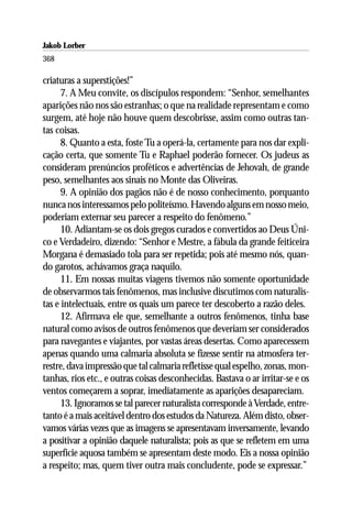 Jakob Lorber
368

criaturas a superstições!”
      7. A Meu convite, os discípulos respondem: “Senhor, semelhantes
aparições não nos são estranhas; o que na realidade representam e como
surgem, até hoje não houve quem descobrisse, assim como outras tan-
tas coisas.
      8. Quanto a esta, foste Tu a operá-la, certamente para nos dar expli-
cação certa, que somente Tu e Raphael poderão fornecer. Os judeus as
consideram prenúncios proféticos e advertências de Jehovah, de grande
peso, semelhantes aos sinais no Monte das Oliveiras.
      9. A opinião dos pagãos não é de nosso conhecimento, porquanto
nunca nos interessamos pelo politeísmo. Havendo alguns em nosso meio,
poderiam externar seu parecer a respeito do fenômeno.”
      10. Adiantam-se os dois gregos curados e convertidos ao Deus Úni-
co e Verdadeiro, dizendo: “Senhor e Mestre, a fábula da grande feiticeira
Morgana é demasiado tola para ser repetida; pois até mesmo nós, quan-
do garotos, achávamos graça naquilo.
      11. Em nossas muitas viagens tivemos não somente oportunidade
de observarmos tais fenômenos, mas inclusive discutimos com naturalis-
tas e intelectuais, entre os quais um parece ter descoberto a razão deles.
      12. Afirmava ele que, semelhante a outros fenômenos, tinha base
natural como avisos de outros fenômenos que deveriam ser considerados
para navegantes e viajantes, por vastas áreas desertas. Como aparecessem
apenas quando uma calmaria absoluta se fizesse sentir na atmosfera ter-
restre, dava impressão que tal calmaria refletisse qual espelho, zonas, mon-
tanhas, rios etc., e outras coisas desconhecidas. Bastava o ar irritar-se e os
ventos começarem a soprar, imediatamente as aparições desapareciam.
      13. Ignoramos se tal parecer naturalista corresponde à Verdade, entre-
tanto é a mais aceitável dentro dos estudos da Natureza. Além disto, obser-
vamos várias vezes que as imagens se apresentavam inversamente, levando
a positivar a opinião daquele naturalista; pois as que se refletem em uma
superfície aquosa também se apresentam deste modo. Eis a nossa opinião
a respeito; mas, quem tiver outra mais concludente, pode se expressar.”
 