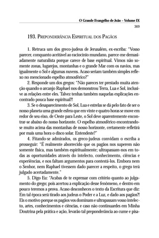 O Grande Evangelho de João – Volume IX
                                                                        369

     193. PREPONDERÂNCIA ESPIRITUAL DOS PAGÃOS

     1. Retruca um dos greco-judeus de Jerusalém, ex-escriba: “Vosso
parecer, conquanto aceitável ao raciocínio mundano, parece-me demasi-
adamente naturalista porque carece de base espiritual. Vimos não so-
mente zonas, lugarejos, montanhas e o grande Mar com os navios, mas
igualmente o Sol e algumas nuvens. Acaso seriam também simples refle-
xo no mencionado espelho atmosférico?”
     2. Responde um dos gregos: “Não pareces ter prestado muita aten-
ção quando o arcanjo Raphael nos demonstrou Terra, Lua e Sol, inclusi-
ve as relações entre eles. Talvez tenhas também naquelas explicações en-
contrado pouca base espiritual?!
     3. Se o desaparecimento de Sol, Lua e estrelas se dá pelo fato de ser o
nosso planeta uma grande esfera que em vinte e quatro horas se move em
redor de seu eixo, de Oeste para Leste, o Sol deve aparentemente encon-
trar-se abaixo do nosso horizonte. O espelho atmosférico encontrando-
se muito acima das montanhas de nosso horizonte, certamente refletirá
por mais uma hora o disco solar. Entendeste?”
     4. Fitando-se admirados, os greco-judeus convidam o escriba a
prosseguir: “É realmente aborrecido que os pagãos nos superem não
somente física, mas também espiritualmente; ultrapassam-nos em to-
das as oportunidades através do intelecto, conhecimento, ciências e
experiências, e nos faltam argumentos para contestá-los. Embora nem
o Senhor, nem Raphael tivessem dado parecer a respeito, o grego terá
julgado acertadamente.”
     5. Digo Eu: “Acabas de te expressar com critério quanto ao julga-
mento do grego; pois acertou a explicação desse fenômeno, e dentro em
pouco teremos a prova. Acaso desconheces o texto da Escritura que diz:
Em tal época será tirado aos judeus o Poder e a Luz, e dado aos pagãos?!
Eis o motivo porque os pagãos vos dominam e ultrapassam vosso intelec-
to, artes, conhecimentos e ciências, e caso não continuardes em Minha
Doutrina pela prática e ação, levarão tal preponderância ao cume e pisa-
 