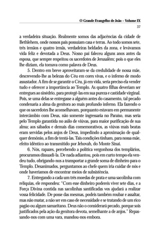 O Grande Evangelho de João – Volume IX
                                                                         37

a verdadeira situação. Realmente somos das adjacências da cidade de
Bethlehem, onde nossos pais possuíam casa e terras. Ao todo somos sete,
três irmãos e quatro irmãs, verdadeiras beldades da zona, e levávamos
vida feliz e devotada a Deus. Nosso pai faleceu alguns anos antes da
esposa, que sempre respeitou os sacerdotes de Jerusalém; pois o que eles
lhe diziam, ela tomava como palavra de Deus.
      5. Dentro em breve aproveitaram-se da credulidade de nossa mãe,
descrevendo-lhe as belezas do Céu em cores vivas, e o inferno de modo
assustador. A fim de se garantir o Céu, já em vida, seria preciso ela vender
tudo e oferecer a importância ao Templo. As quatro filhas deveriam ser
entregues ao sinédrio, para protegê-las em sua pureza e castidade virginal.
Pois, se uma delas se entregasse a alguém antes do casamento, tal pecado
condenaria a alma da genitora ao mais profundo inferno. Ela fazendo o
que os sacerdotes lhe aconselhavam, porquanto estavam em permanente
intercâmbio com Deus, não somente ingressaria no Paraíso, mas seria
pelo Templo garantida no asilo de viúvas, para maior purificação de sua
alma; aos sábados e demais dias comemorativos, as viúvas mais beatas
eram servidas pelos anjos de Deus, impedindo a aproximação de qual-
quer demônio, a fim de tentá-las. Tais condições tinham, para nossa mãe,
efeito idêntico ao transmitido por Jehovah, do Monte Sinai.
      6. Nós, rapazes, percebendo a política vergonhosa dos templários,
procuramos dissuadi-la. De nada adiantou, pois em curto tempo ela ven-
deu tudo, obrigando-nos a transportar a grande soma de dinheiro para o
Templo. Desanimados, perguntamos ao chefe quem iria cuidar de nós e
onde haveríamos de encontrar meios de subsistência.
      7. Entregando a cada um três moedas de prata e uma sacolinha com
relíquias, ele respondeu: “Com esse dinheiro podereis viver sete dias, e a
Força Divina contida nas sacolinhas santificadas vos ajudará a realizar
vossa felicidade. De posse das mesmas, podeis também roubar e assaltar,
mas não matar, a não ser em caso de necessidade e se tratando de um rico
pagão ou algum samaritano. Deus não o considerará pecado, porque sois
justificados pela ação da genitora devota, semelhante a de anjos.” Repas-
sando-nos com uma vara, mandou-nos embora.
 