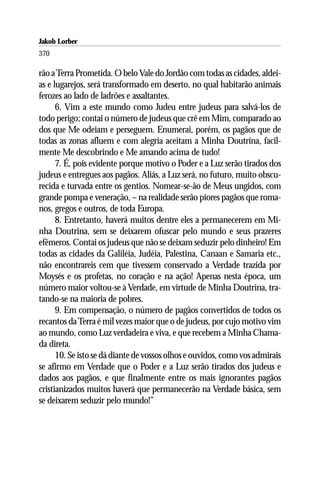 Jakob Lorber
370

rão a Terra Prometida. O belo Vale do Jordão com todas as cidades, aldei-
as e lugarejos, será transformado em deserto, no qual habitarão animais
ferozes ao lado de ladrões e assaltantes.
      6. Vim a este mundo como Judeu entre judeus para salvá-los de
todo perigo; contai o número de judeus que crê em Mim, comparado ao
dos que Me odeiam e perseguem. Enumerai, porém, os pagãos que de
todas as zonas afluem e com alegria aceitam a Minha Doutrina, facil-
mente Me descobrindo e Me amando acima de tudo!
      7. É, pois evidente porque motivo o Poder e a Luz serão tirados dos
judeus e entregues aos pagãos. Aliás, a Luz será, no futuro, muito obscu-
recida e turvada entre os gentios. Nomear-se-ão de Meus ungidos, com
grande pompa e veneração, – na realidade serão piores pagãos que roma-
nos, gregos e outros, de toda Europa.
      8. Entretanto, haverá muitos dentre eles a permanecerem em Mi-
nha Doutrina, sem se deixarem ofuscar pelo mundo e seus prazeres
efêmeros. Contai os judeus que não se deixam seduzir pelo dinheiro! Em
todas as cidades da Galiléia, Judéia, Palestina, Canaan e Samaria etc.,
não encontrareis cem que tivessem conservado a Verdade trazida por
Moysés e os profetas, no coração e na ação! Apenas nesta época, um
número maior voltou-se à Verdade, em virtude de Minha Doutrina, tra-
tando-se na maioria de pobres.
      9. Em compensação, o número de pagãos convertidos de todos os
recantos da Terra é mil vezes maior que o de judeus, por cujo motivo vim
ao mundo, como Luz verdadeira e viva, e que recebem a Minha Chama-
da direta.
      10. Se isto se dá diante de vossos olhos e ouvidos, como vos admirais
se afirmo em Verdade que o Poder e a Luz serão tirados dos judeus e
dados aos pagãos, e que finalmente entre os mais ignorantes pagãos
cristianizados muitos haverá que permanecerão na Verdade básica, sem
se deixarem seduzir pelo mundo!”
 