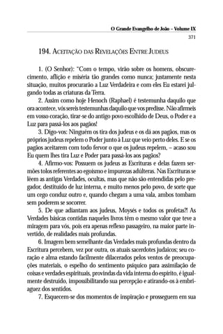 O Grande Evangelho de João – Volume IX
                                                                          371

     194. ACEITAÇÃO DAS REVELAÇÕES ENTRE JUDEUS

     1. (O Senhor): “Com o tempo, virão sobre os homens, obscure-
cimento, aflição e miséria tão grandes como nunca; justamente nesta
situação, muitos procurarão a Luz Verdadeira e com eles Eu estarei jul-
gando todas as criaturas da Terra.
     2. Assim como hoje Henoch (Raphael) é testemunha daquilo que
ora acontece, vós sereis testemunhas daquilo que vos predisse. Não afirmeis
em vosso coração, tirar-se do antigo povo escolhido de Deus, o Poder e a
Luz para passá-los aos pagãos!
     3. Digo-vos: Ninguém os tira dos judeus e os dá aos pagãos, mas os
próprios judeus repelem o Poder junto à Luz que veio perto deles. E se os
pagãos aceitarem com todo fervor o que os judeus repelem, – acaso sou
Eu quem lhes tira Luz e Poder para passá-los aos pagãos?
     4. Afirmo-vos: Possuem os judeus as Escrituras e delas fazem ser-
mões tolos referentes ao egoísmo e impurezas adúlteras. Nas Escrituras se
lêem as antigas Verdades, ocultas, mas que não são entendidas pelo pre-
gador, destituído de luz interna, e muito menos pelo povo, de sorte que
um cego conduz outro e, quando chegam a uma vala, ambos tombam
sem poderem se socorrer.
     5. De que adiantam aos judeus, Moysés e todos os profetas?! As
Verdades básicas contidas naqueles livros têm o mesmo valor que teve a
miragem para vós, pois era apenas reflexo passageiro, na maior parte in-
vertido, de realidades mais profundas.
     6. Imagem bem semelhante das Verdades mais profundas dentro da
Escritura percebem, vez por outra, os atuais sacerdotes judaicos; seu co-
ração e alma estando facilmente dilacerados pelos ventos de preocupa-
ções materiais, o espelho do sentimento psíquico para assimilação de
coisas e verdades espirituais, provindas da vida interna do espírito, é igual-
mente destruído, impossibilitando sua percepção e atirando-os à embri-
aguez dos sentidos.
     7. Esquecem-se dos momentos de inspiração e prosseguem em sua
 