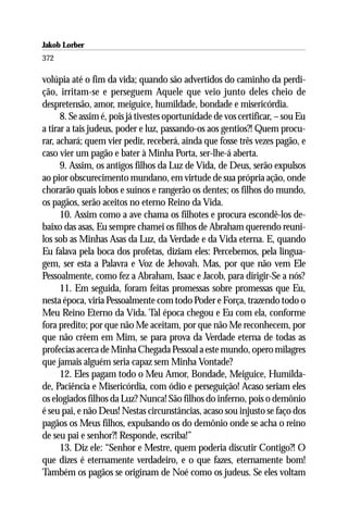 Jakob Lorber
372

volúpia até o fim da vida; quando são advertidos do caminho da perdi-
ção, irritam-se e perseguem Aquele que veio junto deles cheio de
despretensão, amor, meiguice, humildade, bondade e misericórdia.
      8. Se assim é, pois já tivestes oportunidade de vos certificar, – sou Eu
a tirar a tais judeus, poder e luz, passando-os aos gentios?! Quem procu-
rar, achará; quem vier pedir, receberá, ainda que fosse três vezes pagão, e
caso vier um pagão e bater à Minha Porta, ser-lhe-á aberta.
      9. Assim, os antigos filhos da Luz de Vida, de Deus, serão expulsos
ao pior obscurecimento mundano, em virtude de sua própria ação, onde
chorarão quais lobos e suínos e rangerão os dentes; os filhos do mundo,
os pagãos, serão aceitos no eterno Reino da Vida.
      10. Assim como a ave chama os filhotes e procura escondê-los de-
baixo das asas, Eu sempre chamei os filhos de Abraham querendo reuni-
los sob as Minhas Asas da Luz, da Verdade e da Vida eterna. E, quando
Eu falava pela boca dos profetas, diziam eles: Percebemos, pela lingua-
gem, ser esta a Palavra e Voz de Jehovah. Mas, por que não vem Ele
Pessoalmente, como fez a Abraham, Isaac e Jacob, para dirigir-Se a nós?
      11. Em seguida, foram feitas promessas sobre promessas que Eu,
nesta época, viria Pessoalmente com todo Poder e Força, trazendo todo o
Meu Reino Eterno da Vida. Tal época chegou e Eu com ela, conforme
fora predito; por que não Me aceitam, por que não Me reconhecem, por
que não crêem em Mim, se para prova da Verdade eterna de todas as
profecias acerca de Minha Chegada Pessoal a este mundo, opero milagres
que jamais alguém seria capaz sem Minha Vontade?
      12. Eles pagam todo o Meu Amor, Bondade, Meiguice, Humilda-
de, Paciência e Misericórdia, com ódio e perseguição! Acaso seriam eles
os elogiados filhos da Luz? Nunca! São filhos do inferno, pois o demônio
é seu pai, e não Deus! Nestas circunstâncias, acaso sou injusto se faço dos
pagãos os Meus filhos, expulsando os do demônio onde se acha o reino
de seu pai e senhor?! Responde, escriba!”
      13. Diz ele: “Senhor e Mestre, quem poderia discutir Contigo?! O
que dizes é eternamente verdadeiro, e o que fazes, eternamente bom!
Também os pagãos se originam de Noé como os judeus. Se eles voltam
 