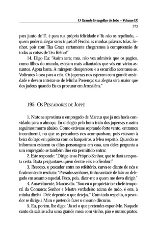 O Grande Evangelho de João – Volume IX
                                                                        373

para junto de Ti, é para sua própria felicidade e Tu não os repelindo, –
quem poderia alegar seres injusto?! Perdoa as minhas palavras tolas, Se-
nhor, pois com Tua Graça certamente chegaremos à compreensão de
todas as coisas de Teu Reino!”
     14. Digo Eu: “Assim será; mas, não vos admireis que os pagãos,
como filhos do mundo, estejam mais adiantados que vós em vários as-
suntos. Agora basta. A miragem desapareceu e a escuridão acentuou-se.
Voltemos à casa para a ceia. Os jopenses nos esperam com grande ansie-
dade e devem inteirar-se de Minha Presença; sua alegria será maior que
dos judeus quando Eu os procurar em Jerusalém.”



     195. OS PESCADORES DE JOPPE

     1. Nisto se aproxima o empregado de Marcus que já nos havia con-
vidado para o almoço. Eu o elogio pelo bom trato dos jopenses e assim
seguimos morro abaixo. Como estivesse soprando forte vento, entramos
incontinenti, no que os pescadores nos acompanham, pois estavam à
beira do lago em palestra com os barqueiros, a Meu respeito. Quando se
informam estarem os ditos personagens em casa, um deles pergunta a
um empregado se também lhes era permitido entrar.
     2. Este responde: “Dirige-te ao Próprio Senhor, que te dará a respos-
ta certa. Basta perguntares quem dentre eles é o Senhor!”
     3. Receoso, o pescador entra no refeitório, curva-se diante de nós e
finalmente diz resoluto: “Prezados senhores, tinha vontade de falar ao dele-
gado em assunto especial. Peço, pois, dizer-me a quem me devo dirigir.”
     4. Amavelmente, Marcus diz: “Sou eu o proprietário e chefe tempo-
ral da Comarca; Senhor e Mestre verdadeiro acima de tudo, é este, à
minha direita. Dele depende o que desejas.” Com todo respeito, o pesca-
dor se dirige a Mim e pretende fazer o mesmo discurso.
     5. Eu, porém, lhe digo: “Já sei o que pretendes expor-Me. Naquele
canto da sala se acha uma grande mesa com vinho, pão e outros pratos.
 