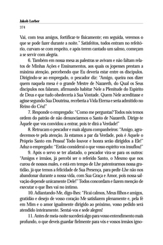 Jakob Lorber
374

Vai, com teus amigos, fortificar-te fisicamente; em seguida, veremos o
que se pode fazer durante a noite.” Satisfeitos, todos entram no refeitó-
rio, curvam-se com respeito, e após terem cantado um salmo, começam
a se servir com alegria.
      6. Também em nossa mesa as palestras se avivam e não faltam rela-
tos de Minhas Ações e Ensinamentos, aos quais os jopenses prestam a
máxima atenção, percebendo que Eu deveria estar entre os discípulos.
Dirigindo-se ao empregado, o pescador diz: “Amigo, queira nos dizer
quem naquela mesa é o grande Mestre de Nazareth, do Qual os Seus
discípulos nos falaram, afirmando habitar Nele a Plenitude do Espírito
de Deus e que tudo obedeceria à Sua Vontade. Quem Nele acreditasse e
agisse segundo Sua Doutrina, receberia a Vida Eterna e seria admitido no
Reino do Céu!”
      7. Responde o empregado: “Como me perguntas? Todos nós temos
ordem do patrão de não denunciarmos o Santo de Nazareth. Dirige-te
Àquele que vos convidou a entrar, pois te dirá a Verdade!”
      8. Retrucam o pescador e mais alguns companheiros: “Amigo, agra-
decemos-te pela atenção. Já estamos a par da Verdade, pois é Aquele o
Próprio Santo em Pessoa! Todo louvor e honra serão dirigidos a Ele!”
Aduz o empregado: “Então considerai o que vosso espírito vos insuflou!”
      9. Após o servo se ter afastado, o pescador vira-se para os outros:
“Amigos e irmãos, já percebi ser o referido Santo, o Mesmo que nos
curou de nossos males, e está em tempo de Lhe patentearmos nossa gra-
tidão, já que temos a felicidade de Sua Presença, para pedir-Lhe não nos
abandonar durante a nossa vida, com Sua Graça e Amor, pois nossa sal-
vação depende unicamente Dele!” Todos concordam e fazem menção de
executar o que lhes vai no íntimo.
      10. Adiantando-Me, digo-lhes: “Ficai calmos, Meus filhos e amigos,
gratidão e desejo de vosso coração Me satisfazem plenamente e, pela fé
em Mim e o amor igualmente dirigido ao próximo, vosso pedido será
atendido inteiramente. Sentai-vos e sede alegres!
      11. Antes de meia-noite sucederá algo para vosso entendimento mais
profundo, o que deveis guardar fielmente para vós e vossos irmãos igno-
 