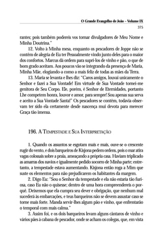 O Grande Evangelho de João – Volume IX
                                                                       375

rantes; pois também podereis vos tornar divulgadores de Meu Nome e
Minha Doutrina.”
     12. Volto à Minha mesa, enquanto os pescadores de Joppe não se
contêm de alegria de Eu ter Pessoalmente vindo junto deles para o maior
dos confortos. Marcus dá ordem para supri-los de vinho e pão, o que de
bom grado aceitam. Aos poucos vão se integrando da presença de Maria,
Minha Mãe, elogiando-a como a mais feliz de todas as mães da Terra.
     13. Maria se levanta e lhes diz: “Caros amigos, louvai unicamente o
Senhor e fazei a Sua Vontade! Em virtude de Sua Vontade tornei-me
genitora de Seu Corpo. Ele, porém, é Senhor de Eternidades, portanto
Lhe competem honra, louvor e amor, para sempre! Sou apenas sua serva
e aceito a Sua Vontade Santa!” Os pescadores se contêm, todavia obser-
vam ter sido ela certamente desde nascença mui devota para merecer
Graça tão imensa.



    196. A TEMPESTADE E SUA INTERPRETAÇÃO

     1. Quando os assuntos se esgotam mais e mais, ouve-se o crescente
rugir do vento, e dois barqueiros de Kisjona pedem ordens, pois o mar atira
vagas colossais sobre a praia, ameaçando a própria casa. Haviam triplicado
as amarras dos navios e igualmente pedido socorro de Minha parte; entre-
tanto, a tempestade estava aumentando. Kisjona então roga a Mim que
suste os elementos para não prejudicarem os habitantes da margem.
     2. Digo Eu: “Sou o Senhor da tempestade e ela não estaria tão furi-
osa, caso Eu não o quisesse; dentro de uma hora compreendereis o por-
quê. Deixemos que ela cumpra seu dever e obrigação, que nenhum mal
sucederá às embarcações, e teus barqueiros não se devem assustar caso se
torne mais forte. Manda servir-lhes algum pão e vinho, que enfrentarão
o temporal com mais calma.”
     3. Assim foi, e os dois barqueiros levam alguns cântaros de vinho e
vários pães à cabana de pescador, onde se acham os colegas, que, em vista
 