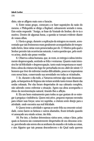 Jakob Lorber
376

disto, não se afligem mais com o furacão.
      4. Entre nosso grupo, começam a se fazer suposições da razão do
mesmo, e Philopoldo se dirige a Raphael, calmamente sentado à mesa.
Este então responde: “Amigo, se fosse da Vontade do Senhor, dir-te-ia o
motivo. Dentro de algumas horas, a questão se tornará evidente diante
de vossos olhos.
      5. Havia o grego, durante a explicação da miragem no monte, acres-
centado que tais fenômenos eram geralmente acompanhados de tempes-
tades fortes, fatos várias vezes presenciados por ele. O Motivo pelo qual o
Senhor permite tais ocorrências naturais, é outra questão que, pelo moti-
vo acima, ainda não posso ventilar.
      6. Observa a alma humana, que, às vezes, se entrega à calma inteira-
mente despreocupada, sentindo-se feliz e venturosa. Quanto mais inten-
siva for tal felicidade e despreocupação, tanto mais tempestuosa se mani-
festa a alma da criatura tão logo for perturbada em seu dolce far niente. O
homem que tiver de enfrentar muitas dificuldades, pouco se impressiona
com novas lutas, conservando sua serenidade em todas as vicissitudes.
      7. Se, durante o dia todo, a Natureza estivesse algo mais desassosse-
gada, os barqueiros de Kisjona não teriam sentido tanto temor diante das
ondas colossais. Por elas foram despertados de sua calmaria completa,
não sabendo como enfrentar a situação. Agora sua alma acompanha o
ritmo da movimentação natural, tirando-lhes a aflição.
      8. Eis um bom ensinamento para todos os que gostam de se entre-
gar à preguiça e indolência. Quem está ativo, pequeno repouso necessita
para refazer suas forças; uma vez supridas, a criatura sente desejo para a
atividade, onde encontra sua real felicidade.
      9. Quem teme a atividade e apenas se sente feliz na crescente ociosi-
dade, como fazem os fariseus e outros abastados, ficará irritado quando
vê ameaçado seu estado ocioso, tão feliz.
      10. Por isto, o Senhor determinou vários seres, coisas e fatos, pelos
quais os homens são constantemente despertados de seu descanso ocio-
so, percebendo não serem eles os senhores do mundo e de todas as coisas,
e sim Alguém que tais pessoas desconhecem e do Qual nada querem
 