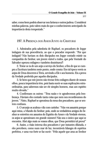 O Grande Evangelho de João – Volume IX
                                                                      377

saber, como bem podeis observar nos fariseus e outros judeus. Considerai
minhas palavras, pois valem mais do que o conhecimento antecipado da
importância desta tempestade.”



    197. A PRESENÇA DOS ANJOS JUNTO ÀS CRIATURAS

     1. Admirados pela sabedoria de Raphael, os pescadores de Joppe
indagam de sua procedência, ao que o pescador responde: “Por que
indagais? Não haviam os dois discípulos em Joppe contado existir na
companhia do Senhor, um jovem visível a todos, que pela Vontade do
Salvador operava milagres e também doutrinava?!
     2. Tratar-se-ia de um anjo a serviço do Senhor, a fim de que se cum-
pra a Escritura também neste ponto, onde consta: Em tal época vereis os
anjos de Deus descerem à Terra, servindo a Ele e aos homens. Eis a prova
da Verdade proferida por aqueles discípulos.
     3. Se bem que este jovem não tivesse feito milagres diante de nossos
olhos, pouca importância têm, pois basta ouvir-se suas explicações extra-
ordinárias, para sabermos não ser ele simples homem, mas um espírito
muito elevado.”
     4. Confirmam os outros: “Tens razão e te agradecemos pela lem-
brança. Haviam eles contado tanta coisa que nem nos recordávamos do
jovem.” Nisto, Raphael se aproxima da mesa dos pescadores, que se sen-
tem confusos.
     5. O arcanjo os acalma e diz com carinho: “Não vos assusteis porque
aqui estou, a Mando do Senhor; pois, onde os verdadeiros amigos do Se-
nhor se entretêm em assuntos do Espírito do Amor e da Verdade eternos,
os anjos se aproximam em grande número! Não sou o único que aqui se
encontra. Abrí algo mais os vossos olhos, que Deus permitirá tal prova!”
     6. Assim, a visão interna dos pescadores é por instantes dilatada, e
eles percebem, como num mar de luz, incontáveis falanges de espíritos
perfeitos, e uma voz forte se faz ouvir: “Feliz aquele que ama ao Senhor
 