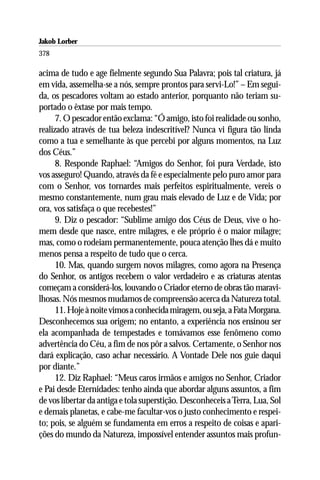 Jakob Lorber
378

acima de tudo e age fielmente segundo Sua Palavra; pois tal criatura, já
em vida, assemelha-se a nós, sempre prontos para servi-Lo!” – Em segui-
da, os pescadores voltam ao estado anterior, porquanto não teriam su-
portado o êxtase por mais tempo.
      7. O pescador então exclama: “Ó amigo, isto foi realidade ou sonho,
realizado através de tua beleza indescritível? Nunca vi figura tão linda
como a tua e semelhante às que percebi por alguns momentos, na Luz
dos Céus.”
      8. Responde Raphael: “Amigos do Senhor, foi pura Verdade, isto
vos asseguro! Quando, através da fé e especialmente pelo puro amor para
com o Senhor, vos tornardes mais perfeitos espiritualmente, vereis o
mesmo constantemente, num grau mais elevado de Luz e de Vida; por
ora, vos satisfaça o que recebestes!”
      9. Diz o pescador: “Sublime amigo dos Céus de Deus, vive o ho-
mem desde que nasce, entre milagres, e ele próprio é o maior milagre;
mas, como o rodeiam permanentemente, pouca atenção lhes dá e muito
menos pensa a respeito de tudo que o cerca.
      10. Mas, quando surgem novos milagres, como agora na Presença
do Senhor, os antigos recebem o valor verdadeiro e as criaturas atentas
começam a considerá-los, louvando o Criador eterno de obras tão maravi-
lhosas. Nós mesmos mudamos de compreensão acerca da Natureza total.
      11. Hoje à noite vimos a conhecida miragem, ou seja, a Fata Morgana.
Desconhecemos sua origem; no entanto, a experiência nos ensinou ser
ela acompanhada de tempestades e tomávamos esse fenômeno como
advertência do Céu, a fim de nos pôr a salvos. Certamente, o Senhor nos
dará explicação, caso achar necessário. A Vontade Dele nos guie daqui
por diante.”
      12. Diz Raphael: “Meus caros irmãos e amigos no Senhor, Criador
e Pai desde Eternidades: tenho ainda que abordar alguns assuntos, a fim
de vos libertar da antiga e tola superstição. Desconheceis a Terra, Lua, Sol
e demais planetas, e cabe-me facultar-vos o justo conhecimento e respei-
to; pois, se alguém se fundamenta em erros a respeito de coisas e apari-
ções do mundo da Natureza, impossível entender assuntos mais profun-
 