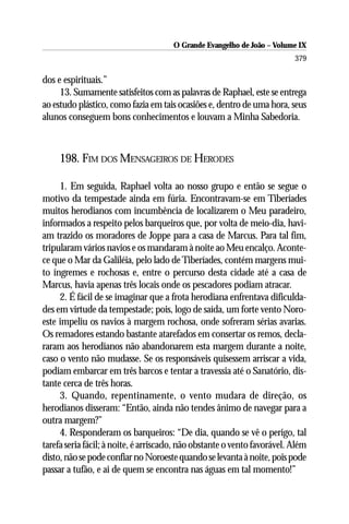 O Grande Evangelho de João – Volume IX
                                                                          379

dos e espirituais.”
     13. Sumamente satisfeitos com as palavras de Raphael, este se entrega
ao estudo plástico, como fazia em tais ocasiões e, dentro de uma hora, seus
alunos conseguem bons conhecimentos e louvam a Minha Sabedoria.



     198. FIM DOS MENSAGEIROS DE HERODES

     1. Em seguida, Raphael volta ao nosso grupo e então se segue o
motivo da tempestade ainda em fúria. Encontravam-se em Tiberíades
muitos herodianos com incumbência de localizarem o Meu paradeiro,
informados a respeito pelos barqueiros que, por volta de meio-dia, havi-
am trazido os moradores de Joppe para a casa de Marcus. Para tal fim,
tripularam vários navios e os mandaram à noite ao Meu encalço. Aconte-
ce que o Mar da Galiléia, pelo lado de Tiberíades, contém margens mui-
to íngremes e rochosas e, entre o percurso desta cidade até a casa de
Marcus, havia apenas três locais onde os pescadores podiam atracar.
     2. É fácil de se imaginar que a frota herodiana enfrentava dificulda-
des em virtude da tempestade; pois, logo de saída, um forte vento Noro-
este impeliu os navios à margem rochosa, onde sofreram sérias avarias.
Os remadores estando bastante atarefados em consertar os remos, decla-
raram aos herodianos não abandonarem esta margem durante a noite,
caso o vento não mudasse. Se os responsáveis quisessem arriscar a vida,
podiam embarcar em três barcos e tentar a travessia até o Sanatório, dis-
tante cerca de três horas.
     3. Quando, repentinamente, o vento mudara de direção, os
herodianos disseram: “Então, ainda não tendes ânimo de navegar para a
outra margem?”
     4. Responderam os barqueiros: “De dia, quando se vê o perigo, tal
tarefa seria fácil; à noite, é arriscado, não obstante o vento favorável. Além
disto, não se pode confiar no Noroeste quando se levanta à noite, pois pode
passar a tufão, e ai de quem se encontra nas águas em tal momento!”
 