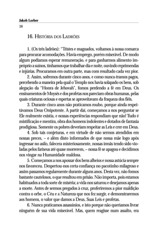 Jakob Lorber
38

     16. HISTÓRIA DOS LADRÕES

     1. (Os três ladrões): “Tristes e magoados, voltamos à nossa comarca
para procurar acomodações. Havia emprego, porém miserável. De modo
algum podíamos esperar remuneração, e para ganharmos alimento im-
próprio a suínos, tínhamos que trabalhar dia e noite, ouvindo reprimendas
e injúrias. Procuramos em outra parte, mas com resultado cada vez pior.
     2. Assim, sofremos durante cinco anos, e como nunca éramos pagos,
percebendo a maneira pela qual o Templo nos havia solapado os bens, sob
alegação da “Honra de Jehovah”, fomos perdendo a fé em Deus. Os
ensinamentos de Moysés e dos profetas nos pareciam obras humanas, pelas
quais criaturas ociosas e espertas se aproveitavam da fraqueza dos fiéis.
     3. Durante cinco anos não praticamos roubo, porque ainda respei-
távamos Deus Onipotente. A partir daí, começamos a nos perguntar se
Ele realmente existia, e nossas experiências respondiam que não! Tudo é
mistificação e mentira, obra dos homens indolentes e dotados de fantasia
prodigiosa. Somente os pobres deveriam respeitar as Leis e crer em Deus.
     4. Sob tais conjeturas, e em virtude de não sermos atendidos em
nossas preces, – e além disto informados de que nossa mãe logo após
ingressar no asilo, falecera misteriosamente, nossas irmãs tendo sido vio-
ladas pelos fariseus até quase morrerem, – nossa fé se apagou e decidimos
nos vingar na Humanidade maldosa.
     5. Começamos a nos apossar dos bens alheios e nossa astúcia sempre
nos favoreceu. Despertou-nos certa confiança no pacotinho milagroso e
assim passamos regularmente durante alguns anos. Desta vez, não fomos
bastante cautelosos, o que resultou em prisão. Não importa, pois estamos
habituados a toda sorte de miséria; a vida nos saturou e desejamos apenas
a morte. Antes de sermos pregados à cruz, proferiremos a pior maldição
contra o orbe, o Céu e a Natureza que nos fez surgir, e demonstraremos
aos homens, o valor que damos a Deus, Suas Leis e profetas.
     6. Nunca praticamos assassínios, e isto porque não queríamos livrar
ninguém de sua vida miserável. Mas, quem reagisse num assalto, era
 
