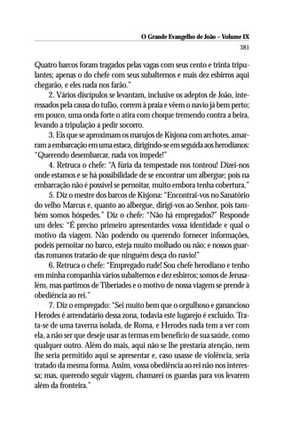 O Grande Evangelho de João – Volume IX
                                                                       381

Quatro barcos foram tragados pelas vagas com seus cento e trinta tripu-
lantes; apenas o do chefe com seus subalternos e mais dez esbirros aqui
chegarão, e eles nada nos farão.”
      2. Vários discípulos se levantam, inclusive os adeptos de João, inte-
ressados pela causa do tufão, correm à praia e vêem o navio já bem perto;
em pouco, uma onda forte o atira com choque tremendo contra a beira,
levando a tripulação a pedir socorro.
      3. Eis que se aproximam os marujos de Kisjona com archotes, amar-
ram a embarcação em uma estaca, dirigindo-se em seguida aos herodianos:
“Querendo desembarcar, nada vos impede!”
      4. Retruca o chefe: “A fúria da tempestade nos tonteou! Dizei-nos
onde estamos e se há possibilidade de se encontrar um albergue; pois na
embarcação não é possível se pernoitar, muito embora tenha cobertura.”
      5. Diz o mestre dos barcos de Kisjona: “Encontrai-vos no Sanatório
do velho Marcus e, quanto ao albergue, dirigi-vos ao Senhor, pois tam-
bém somos hóspedes.” Diz o chefe: “Não há empregados?” Responde
um deles: “É preciso primeiro apresentardes vossa identidade e qual o
motivo da viagem. Não podendo ou querendo fornecer informações,
podeis pernoitar no barco, esteja muito molhado ou não; e nossos guar-
das romanos tratarão de que ninguém desça do navio!”
      6. Retruca o chefe: “Empregado rude! Sou chefe herodiano e tenho
em minha companhia vários subalternos e dez esbirros; somos de Jerusa-
lém, mas partimos de Tiberíades e o motivo de nossa viagem se prende à
obediência ao rei.”
      7. Diz o empregado: “Sei muito bem que o orgulhoso e ganancioso
Herodes é arrendatário dessa zona, todavia este lugarejo é excluído. Tra-
ta-se de uma taverna isolada, de Roma, e Herodes nada tem a ver com
ela, a não ser que deseje usar as termas em benefício de sua saúde, como
qualquer outro. Além do mais, aqui não se lhe prestaria atenção, nem
lhe seria permitido aqui se apresentar e, caso usasse de violência, seria
tratado da mesma forma. Assim, vossa obediência ao rei não nos interes-
sa; mas, querendo seguir viagem, chamarei os guardas para vos levarem
além da fronteira.”
 
