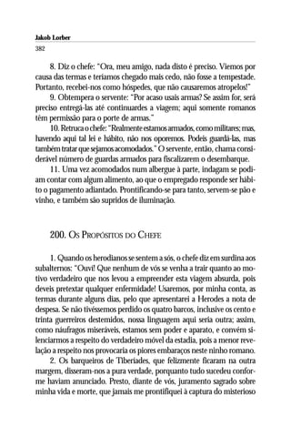 Jakob Lorber
382

     8. Diz o chefe: “Ora, meu amigo, nada disto é preciso. Viemos por
causa das termas e teríamos chegado mais cedo, não fosse a tempestade.
Portanto, recebei-nos como hóspedes, que não causaremos atropelos!”
     9. Obtempera o servente: “Por acaso usais armas? Se assim for, será
preciso entregá-las até continuardes a viagem; aqui somente romanos
têm permissão para o porte de armas.”
     10. Retruca o chefe: “Realmente estamos armados, como militares; mas,
havendo aqui tal lei e hábito, não nos oporemos. Podeis guardá-las, mas
também tratar que sejamos acomodados.” O servente, então, chama consi-
derável número de guardas armados para fiscalizarem o desembarque.
     11. Uma vez acomodados num albergue à parte, indagam se podi-
am contar com algum alimento, ao que o empregado responde ser hábi-
to o pagamento adiantado. Prontificando-se para tanto, servem-se pão e
vinho, e também são supridos de iluminação.



      200. OS PROPÓSITOS DO CHEFE

     1. Quando os herodianos se sentem a sós, o chefe diz em surdina aos
subalternos: “Ouví! Que nenhum de vós se venha a trair quanto ao mo-
tivo verdadeiro que nos levou a empreender esta viagem absurda, pois
deveis pretextar qualquer enfermidade! Usaremos, por minha conta, as
termas durante alguns dias, pelo que apresentarei a Herodes a nota de
despesa. Se não tivéssemos perdido os quatro barcos, inclusive os cento e
trinta guerreiros destemidos, nossa linguagem aqui seria outra; assim,
como náufragos miseráveis, estamos sem poder e aparato, e convém si-
lenciarmos a respeito do verdadeiro móvel da estadia, pois a menor reve-
lação a respeito nos provocaria os piores embaraços neste ninho romano.
     2. Os barqueiros de Tiberíades, que felizmente ficaram na outra
margem, disseram-nos a pura verdade, porquanto tudo sucedeu confor-
me haviam anunciado. Presto, diante de vós, juramento sagrado sobre
minha vida e morte, que jamais me prontifiquei à captura do misterioso
 