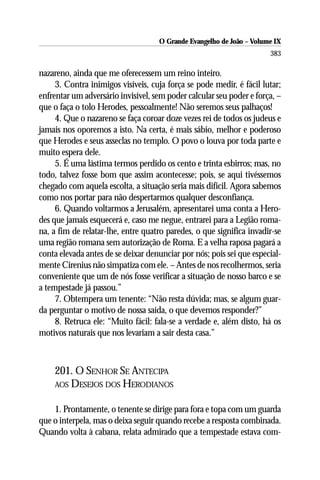 O Grande Evangelho de João – Volume IX
                                                                      383

nazareno, ainda que me oferecessem um reino inteiro.
     3. Contra inimigos visíveis, cuja força se pode medir, é fácil lutar;
enfrentar um adversário invisível, sem poder calcular seu poder e força, –
que o faça o tolo Herodes, pessoalmente! Não seremos seus palhaços!
     4. Que o nazareno se faça coroar doze vezes rei de todos os judeus e
jamais nos oporemos a isto. Na certa, é mais sábio, melhor e poderoso
que Herodes e seus asseclas no templo. O povo o louva por toda parte e
muito espera dele.
     5. É uma lástima termos perdido os cento e trinta esbirros; mas, no
todo, talvez fosse bom que assim acontecesse; pois, se aqui tivéssemos
chegado com aquela escolta, a situação seria mais difícil. Agora sabemos
como nos portar para não despertarmos qualquer desconfiança.
     6. Quando voltarmos a Jerusalém, apresentarei uma conta a Hero-
des que jamais esquecerá e, caso me negue, entrarei para a Legião roma-
na, a fim de relatar-lhe, entre quatro paredes, o que significa invadir-se
uma região romana sem autorização de Roma. E a velha raposa pagará a
conta elevada antes de se deixar denunciar por nós; pois sei que especial-
mente Cirenius não simpatiza com ele. – Antes de nos recolhermos, seria
conveniente que um de nós fosse verificar a situação de nosso barco e se
a tempestade já passou.”
     7. Obtempera um tenente: “Não resta dúvida; mas, se algum guar-
da perguntar o motivo de nossa saída, o que devemos responder?”
     8. Retruca ele: “Muito fácil: fala-se a verdade e, além disto, há os
motivos naturais que nos levariam a sair desta casa.”



    201. O SENHOR SE ANTECIPA
    AOS DESEJOS DOS HERODIANOS


    1. Prontamente, o tenente se dirige para fora e topa com um guarda
que o interpela, mas o deixa seguir quando recebe a resposta combinada.
Quando volta à cabana, relata admirado que a tempestade estava com-
 