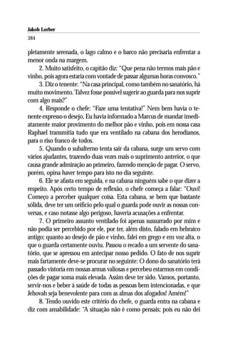 Jakob Lorber
384

pletamente serenada, o lago calmo e o barco não precisaria enfrentar a
menor onda na margem.
     2. Muito satisfeito, o capitão diz: “Que pena não termos mais pão e
vinho, pois agora estaria com vontade de passar algumas horas convosco.”
     3. Diz o tenente: “Na casa principal, como também no sanatório, há
muito movimento. Talvez fosse possível sugerir ao guarda para nos suprir
com algo mais?”
     4. Responde o chefe: “Faze uma tentativa!” Nem bem havia o te-
nente expresso o desejo, Eu havia informado a Marcus de mandar imedi-
atamente maior provimento do melhor pão e vinho, pois em nossa casa
Raphael transmitia tudo que era ventilado na cabana dos herodianos,
para o riso franco de todos.
     5. Quando o subalterno tenta sair da cabana, surge um servo com
vários ajudantes, trazendo duas vezes mais o suprimento anterior, o que
causa grande admiração ao primeiro, fazendo menção de pagar. O servo,
porém, opina haver tempo para isto no dia seguinte.
     6. Ele se afasta em seguida, e na cabana ninguém sabe o que dizer a
respeito. Após certo tempo de reflexão, o chefe começa a falar: “Ouví!
Começo a perceber qualquer coisa. Esta cabana, se bem que bastante
sólida, deve ter um orifício pelo qual o guarda pode ouvir as nossas con-
versas, e caso notasse algo perigoso, haveria acusações a enfrentar.
     7. O primeiro assunto ventilado foi apenas sussurrado por mim e
não podia ser percebido por ele, por ter, além disto, falado em hebraico
antigo; quanto ao desejo de pão e vinho, falei em grego e em voz alta, o
que o guarda certamente ouviu. Passou o recado a um servente do sana-
tório, que se apressou em antecipar nosso pedido. O fato de nos suprir
mais fartamente deve-se procurar no seguinte: O dono do sanatório terá
passado vistoria em nossas armas valiosas e percebeu estarmos em condi-
ções de pagar soma mais elevada. Assim deve ter sido. Vamos, portanto,
servir-nos e beber à saúde de todas as pessoas bem intencionadas, e que
Jehovah seja benevolente para com as almas dos afogados! Amém!”
     8. Tendo ouvido este critério do chefe, o guarda entra na cabana e
diz com amabilidade: “A situação não é como pensais; pois eu não dei
 