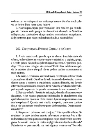 O Grande Evangelho de João – Volume IX
                                                                        385

ordem a um servente para trazer maior suprimento, isto afirmo sob pala-
vra de honra. Deve haver outro motivo.
     9. Não vos preocupeis, pois vivemos em uma zona em que os mila-
gres são comuns, razão porque este balneário é chamado de Sanatório
milagroso; sua construção e a força curadora sempre foram excepcionais.
Sede contentes, pois estais em local santificado, e não maléfico.”



     202. CONFERÊNCIA ENTRE O CAPITÃO E O CHEFE

      1. A esta assertiva do guarda, que se afastou imediatamente da
cabana, os herodianos se sentem em parte satisfeitos; o capitão, grego,
e o chefe, judeu, estão aflitos pela situação misteriosa. O primeiro, pois,
alega: “Nesta zona, milagres são comuns? Então deve existir uma espé-
cie de oráculo, diante do qual não se podem ocultar os pensamentos
mais íntimos.
      2. Se assim é, certamente saberão de nossa combinação anterior e toda
a precaução será inútil. O melhor de tudo é que nada de ostensivo preten-
díamos contra o nazareno e seus adeptos; quanto a Herodes, não duvido
estarem eles concordando conosco. Bem! Amanhã será tudo esclarecido,
pois segundo as palavras do guarda, estamos em terreno abençoado.”
      3. Retruca o chefe: “Se esta for a situação, de nada adianta nosso uso
das armas, e eles estarão igualmente informados do afundamento dos
quatro barcos com os cento e trinta esbirros. Que desculpa daremos, caso
nos interpelarem?! Quanto mais medito a respeito, tanto mais confuso
fico, e não sinto prazer em saborear pão e vinho especiais. O que poderí-
amos fazer?”
      4. Responde o primeiro, mais corajoso: “Não vejo dificuldades. Se
souberem de tudo, também estarão informados de termos feito a He-
rodes sérias objeções quanto ao seu plano e que obedecemos a contra-
gosto. Acaso não usamos da maior negligência nesta tarefa malfadada?
Poderíamos ter permanecido por mais algumas semanas em Tiberíades
 