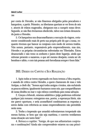 Jakob Lorber
386

por conta de Herodes, se não fôssemos obrigados pelos pescadores e
barqueiros, a partir. Primeiro, os tiberianos queriam se ver livres de nós
e, através de relatos exagerados, obrigaram-nos a cumprir nosso dever.
Segundo, se não lhes tivéssemos obedecido, talvez nos teriam denuncia-
do junto a Herodes.
     5. Os barqueiros nos desaconselharam a execução da viagem, certa-
mente considerando mais de perto sua própria pele do que a nossa, en-
quanto tivemos que bancar os corajosos com medo de sermos traídos.
Não somos, portanto, responsáveis pelo empreendimento, mas sim,
Herodes e as próprias circunstâncias enfrentadas em Tiberíades. Estou
desanuviado e não temo os senhores e juízes deste lugarejo, ainda que
estivesse presente o nazareno, o que até mesmo desejaria; consta ser ele
bondoso e sábio, e com tais pessoas anti-herodianas sempre é bom falar.”



      203. DESEJO DO CAPITÃO E SUA REALIZAÇÃO

     1. Após todos se terem expressado em bons termos a Meu respeito,
e usando de crítica contra Herodes, a quem chamavam de mau e tolo
Antipas, o chefe diz: “Somos aqui todos amigos e irmãos, não excluindo
os poucos esbirros, igualmente humanos como nós, que compartilharam
de nossa desdita no mar e cujo esforço contribuiu para nossa salvação.
     2. Graças a Jehovah, estamos satisfeitos e julgo podermos enfrentar
qualquer juiz romano; entregarmo-nos, porém, a esperanças fúteis, não
me parece oportuno, e seria aconselhável combinarmos as respostas a
serem dadas com referência ao nosso empreendimento não permitido
nesta zona.
     3. Tenho a impressão que amanhã enfrentaremos tempestade não
menos furiosa, se bem que não seja marítima, e convém ventilarmos
nossa situação um tanto fatal.”
     4. Retruca o capitão: “Amigo, de que nos adiantariam conjetu-
ras e combinações? Ainda não compreendeste estarem na casa princi-
 