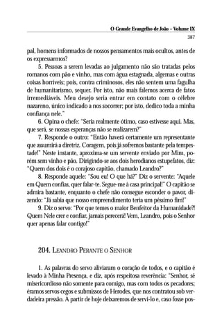 O Grande Evangelho de João – Volume IX
                                                                       387

pal, homens informados de nossos pensamentos mais ocultos, antes de
os expressarmos?
     5. Pessoas a serem levadas ao julgamento não são tratadas pelos
romanos com pão e vinho, mas com água estagnada, algemas e outras
coisas horríveis; pois, contra criminosos, eles não sentem uma fagulha
de humanitarismo, sequer. Por isto, não mais falemos acerca de fatos
irremediáveis. Meu desejo seria entrar em contato com o célebre
nazareno, único indicado a nos socorrer; por isto, dedico toda a minha
confiança nele.”
     6. Opina o chefe: “Seria realmente ótimo, caso estivesse aqui. Mas,
que será, se nossas esperanças não se realizarem?”
     7. Responde o outro: “Então haverá certamente um representante
que assumirá a diretriz. Coragem, pois já sofremos bastante pela tempes-
tade!” Neste instante, aproxima-se um servente enviado por Mim, po-
rém sem vinho e pão. Dirigindo-se aos dois herodianos estupefatos, diz:
“Quem dos dois é o corajoso capitão, chamado Leandro?”
     8. Responde aquele: “Sou eu! O que há?” Diz o servente: “Aquele
em Quem confias, quer falar-te. Segue-me à casa principal!” O capitão se
admira bastante, enquanto o chefe não consegue esconder o pavor, di-
zendo: “Já sabia que nosso empreendimento teria um péssimo fim!”
     9. Diz o servo: “Por que temes o maior Benfeitor da Humanidade?!
Quem Nele crer e confiar, jamais perecerá! Vem, Leandro, pois o Senhor
quer apenas falar contigo!”



    204. LEANDRO PERANTE O SENHOR

     1. As palavras do servo aliviaram o coração de todos, e o capitão é
levado à Minha Presença, e diz, após respeitosa reverência: “Senhor, sê
misericordioso não somente para comigo, mas com todos os pecadores;
éramos servos cegos e submissos de Herodes, que nos contratou sob ver-
dadeira pressão. A partir de hoje deixaremos de servi-lo e, caso fosse pos-
 