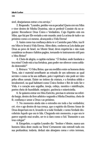 Jakob Lorber
388

sível, desejaríamos entrar a teu serviço.”
      2. Respondo: “Leandro, perdôo-vos os pecados! Quem crer em Mim
e viver dentro de Minha Doutrina, não se perderá! Consiste ela no se-
guinte: Reconhecer Deus Único e Verdadeiro, Cujo Espírito está em
Mim, que fui por Ele enviado a este mundo; amá-Lo acima de tudo e ao
próximo como a si mesmo, alcançando a Vida Eterna!
      3. Assim como tua confiança abriu-te o Caminho para Mim, tua fé
em Mim te levará à Vida Eterna. Além disto, conheces as Leis dadas por
Deus ao povo de Israel, no Monte Sinai; deves respeitá-las e não mais
considerar os deuses e hábitos pagãos, tornando-te instrumento útil para
o Meu Reino!”
      4. Cheio de alegria, o capitão exclama: “Ó Senhor, onde fundarás o
teu reino? Onde está a tua fortaleza, para poder-me oferecer como solda-
do destemido?”
      5. Retruco: “O Meu Reino, que ora reedifico entre os homens desta
Terra, não é material semelhante ao reinado de um soberano ao qual
serviste e como os há aos milhares, pois é espiritual e não pode ser visto
pelos olhos carnais. Existe no íntimo da criatura, e a fortaleza sólida e
invulnerável, na qual habitarei como Único Senhor e Rei de todo Ser e
Vida, é o coração sem orgulho, inveja, cobiça, mentira e mistificação,
porém cheio de humildade, meiguice, paciência e misericórdia.
      6. Se quiseres entrar em Meu Exército, precisas te orientar no referi-
do burgo, dentro do livre arbítrio e segundo a Minha Doutrina, cheio de
fé, confiança e amor a Deus e ao próximo.
      7. No momento ainda não o entendes em toda a luz verdadeira;
crê, vive e age dentro de tua crença, que o espírito do Eterno Amor de
Deus despertará em ti, levando-te a toda Verdade; e nesta Verdade des-
cobrirás Aquele que ora te fala. Chegando este momento, o que ora te
parece segredo mui oculto, ser-te-á claro como o Sol. Transmite-o aos
teus colegas!”
      8. Estupefato, o capitão Leandro diz: “Senhor e Mestre, nunca um
homem falou deste modo na Terra! Certamente não entendi tudo em
sua profundeza; todavia, deduzi não almejares coroa e cetro terrenos,
 