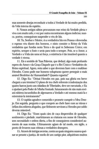 O Grande Evangelho de João – Volume IX
                                                                       389

mas somente desejas reconduzir a todos à Verdade de há muito perdida,
da Vida interna do espírito.
     9. Nossos antigos sábios procuraram esse reino da Verdade plena e
viva com muito zelo, e vez por outra encontraram alguns indícios; nun-
ca, porém, conseguiram suspender o véu de Isis.
     10. Tu, Senhor e Mestre, és a verdadeira Isis em Pessoa e desvendas
o espesso véu diante dos homens, e nisto consiste o Reino da Vida
verdadeira que fundas nesta Terra e do qual és Soberano Único; em
espírito, sempre o foste e serás para todo o sempre. Pois, se o Amor, a
Verdade e a Vida são uma só força, a existência é tão imutável quanto a
verdade é eterna.
     11. Eis o sentido de Tuas Palavras, que deduzi; algo mais profundo
espero do Amor e da Graça Daquele que é o Rei Único e Verdadeiro do
Reino espiritual. Agora, resta saber o que devemos fazer com o maldoso
Herodes. Como pode esse homem voluptuoso querer perseguir o mais
amável Benfeitor da Humanidade?! Quanta cegueira!”
     12. Digo Eu: “Deixai Herodes em paz, pois sua glória em breve
chegará a um término! O plano de teu chefe referente à indenização dos
quatro barcos junto aos cidadãos de Tiberíades, deve ser executado, e Eu
o ajudarei pelo Poder de Minha Vontade; futuramente ele não mais envi-
ará esbirros incumbidos de algemarem a Verdade e até mesmo matá-la e
exterminá-la inteiramente!”
     13. O capitão agradece comovido e promete cumprir o Meu Dese-
jo. Em seguida, pergunta o que compete ao chefe fazer com as viúvas e
órfãos dos esbirros afogados, que fielmente serviram a Herodes por soldo
deveras miserável.
     14. Digo Eu: “Eram quais cães de caça desprovidos de qualquer
sentimento e piedade; martirizavam as criaturas em nome de Herodes,
sem necessidade e ordem direta, a fim de conseguirem considerável au-
mento de suas rendas. Ultimamente agiam de tal modo, em sigilo, a
ponto de levarem suas vítimas a verdadeiro desespero.
     15. Através de intrigas secretas, contra as quais ninguém ousava quei-
xar-se perante a justiça, de medo de um castigo pior, adquiriram muitos
 