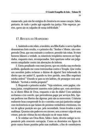 O Grande Evangelho de João – Volume IX
                                                                            39

massacrado, pois não há vestígios de clemência em nosso coração. Sabes,
portanto, de tudo e podes agir segundo tua justiça. Não esqueças, po-
rém, quem são os culpados de nossa infelicidade.”



     17. REVOLTA DO HOSPEDEIRO

     1. Assistindo a este relato, o tavoleiro, seu filho Kado e o servo Apollon
demonstram forte revolta, e o primeiro diz: “Senhor e Mestre, não com-
preendo Deus, que nos ensinaste a conhecer, permitir tais coisas. Se esses
homens falaram a verdade, os miseráveis templários merecem ser liqui-
dados, enquanto esses, recompensados. Será oportuno soltar um julga-
mento aniquilador contra tais aberrações do inferno.
     2. Estou penalizado com esses jovens, que em minha casa receberão
acolhida, ajudando-me como testemunhas contra o Templo. Que venha
um sacerdote judeu reclamar o dízimo de alguém! Será informado do
direito que me assiste! E, quando eu tiver partido, meu filho respeitará
minha ordem!” Virando-se para os três ladrões, ele prossegue com ama-
bilidade: “Aceitais a minha proposta?”
     3. Responde o primeiro orador: “Vejo existirem, entre pagãos, cria-
turas justas, completamente ausentes entre judeus que, com atrevimen-
to, se dizem filhos de Deus, enquanto o são do diabo! Com satisfação
aceitamos o teu convite, que pretendemos pagar por serviços fiéis. Ape-
nas pedimos nos libertes das algemas, pois não as merecemos. Criaturas
realmente boas compreendê-lo-ão e conviria a um juiz justiceiro castigar
com inclemência os que faziam do próximo verdadeiros criminosos, em
vez de aplicar punição aos que, pela necessidade, foram levados a ações
maldosas. Quantos não padecem em cárceres, sem a menor culpa de seus
crimes, pois são vítimas da má educação ou de maus tratos.
     4. Se existisse um Deus Bom, Sábio e Justo, deveria castigar os res-
ponsáveis pela crescente corrupção. Como os demônios em figura de
gente nunca foram punidos pelas suas maldades, a fim de constituírem
 