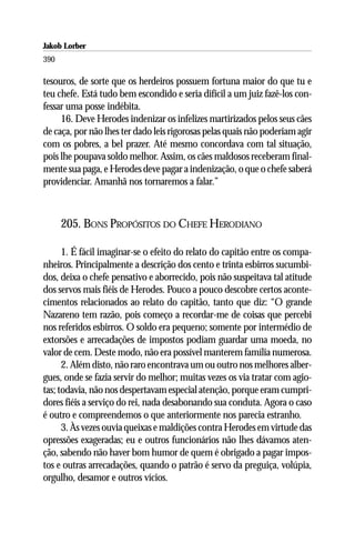 Jakob Lorber
390

tesouros, de sorte que os herdeiros possuem fortuna maior do que tu e
teu chefe. Está tudo bem escondido e seria difícil a um juiz fazê-los con-
fessar uma posse indébita.
     16. Deve Herodes indenizar os infelizes martirizados pelos seus cães
de caça, por não lhes ter dado leis rigorosas pelas quais não poderiam agir
com os pobres, a bel prazer. Até mesmo concordava com tal situação,
pois lhe poupava soldo melhor. Assim, os cães maldosos receberam final-
mente sua paga, e Herodes deve pagar a indenização, o que o chefe saberá
providenciar. Amanhã nos tornaremos a falar.”



      205. BONS PROPÓSITOS DO CHEFE HERODIANO

      1. É fácil imaginar-se o efeito do relato do capitão entre os compa-
nheiros. Principalmente a descrição dos cento e trinta esbirros sucumbi-
dos, deixa o chefe pensativo e aborrecido, pois não suspeitava tal atitude
dos servos mais fiéis de Herodes. Pouco a pouco descobre certos aconte-
cimentos relacionados ao relato do capitão, tanto que diz: “O grande
Nazareno tem razão, pois começo a recordar-me de coisas que percebi
nos referidos esbirros. O soldo era pequeno; somente por intermédio de
extorsões e arrecadações de impostos podiam guardar uma moeda, no
valor de cem. Deste modo, não era possível manterem família numerosa.
      2. Além disto, não raro encontrava um ou outro nos melhores alber-
gues, onde se fazia servir do melhor; muitas vezes os via tratar com agio-
tas; todavia, não nos despertavam especial atenção, porque eram cumpri-
dores fiéis a serviço do rei, nada desabonando sua conduta. Agora o caso
é outro e compreendemos o que anteriormente nos parecia estranho.
      3. Às vezes ouvia queixas e maldições contra Herodes em virtude das
opressões exageradas; eu e outros funcionários não lhes dávamos aten-
ção, sabendo não haver bom humor de quem é obrigado a pagar impos-
tos e outras arrecadações, quando o patrão é servo da preguiça, volúpia,
orgulho, desamor e outros vícios.
 