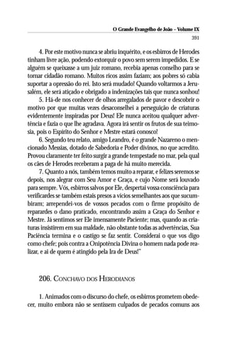 O Grande Evangelho de João – Volume IX
                                                                       391

      4. Por este motivo nunca se abriu inquérito, e os esbirros de Herodes
tinham livre ação, podendo extorquir o povo sem serem impedidos. E se
alguém se queixasse a um juiz romano, recebia apenas conselho para se
tornar cidadão romano. Muitos ricos assim faziam; aos pobres só cabia
suportar a opressão do rei. Isto será mudado! Quando voltarmos a Jeru-
salém, ele será atiçado e obrigado a indenizações tais que nunca sonhou!
      5. Há-de nos conhecer de olhos arregalados de pavor e descobrir o
motivo por que muitas vezes desaconselhei a perseguição de criaturas
evidentemente inspiradas por Deus! Ele nunca aceitou qualquer adver-
tência e fazia o que lhe agradava. Agora irá sentir os frutos de sua teimo-
sia, pois o Espírito do Senhor e Mestre estará conosco!
      6. Segundo teu relato, amigo Leandro, é o grande Nazareno o men-
cionado Messias, dotado de Sabedoria e Poder divinos, no que acredito.
Provou claramente ter feito surgir a grande tempestade no mar, pela qual
os cães de Herodes receberam a paga de há muito merecida.
      7. Quanto a nós, também temos muito a reparar, e felizes seremos se
depois, nos alegrar com Seu Amor e Graça, e cujo Nome será louvado
para sempre. Vós, esbirros salvos por Ele, despertai vossa consciência para
verificardes se também estais presos a vícios semelhantes aos que sucum-
biram; arrependei-vos de vossos pecados com o firme propósito de
reparardes o dano praticado, encontrando assim a Graça do Senhor e
Mestre. Já sentimos ser Ele imensamente Paciente; mas, quando as cria-
turas insistirem em sua maldade, não obstante todas as advertências, Sua
Paciência termina e o castigo se faz sentir. Considerai o que vos digo
como chefe; pois contra a Onipotência Divina o homem nada pode rea-
lizar, e ai de quem é atingido pela Ira de Deus!”



    206. CONCHAVO DOS HERODIANOS

     1. Animados com o discurso do chefe, os esbirros prometem obede-
cer, muito embora não se sentissem culpados de pecados comuns aos
 