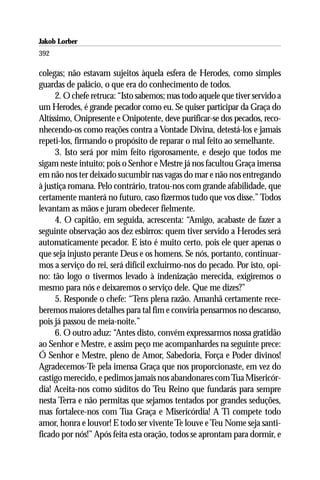Jakob Lorber
392

colegas; não estavam sujeitos àquela esfera de Herodes, como simples
guardas de palácio, o que era do conhecimento de todos.
     2. O chefe retruca: “Isto sabemos; mas todo aquele que tiver servido a
um Herodes, é grande pecador como eu. Se quiser participar da Graça do
Altíssimo, Onipresente e Onipotente, deve purificar-se dos pecados, reco-
nhecendo-os como reações contra a Vontade Divina, detestá-los e jamais
repeti-los, firmando o propósito de reparar o mal feito ao semelhante.
     3. Isto será por mim feito rigorosamente, e desejo que todos me
sigam neste intuito; pois o Senhor e Mestre já nos facultou Graça imensa
em não nos ter deixado sucumbir nas vagas do mar e não nos entregando
à justiça romana. Pelo contrário, tratou-nos com grande afabilidade, que
certamente manterá no futuro, caso fizermos tudo que vos disse.” Todos
levantam as mãos e juram obedecer fielmente.
     4. O capitão, em seguida, acrescenta: “Amigo, acabaste de fazer a
seguinte observação aos dez esbirros: quem tiver servido a Herodes será
automaticamente pecador. E isto é muito certo, pois ele quer apenas o
que seja injusto perante Deus e os homens. Se nós, portanto, continuar-
mos a serviço do rei, será difícil excluirmo-nos do pecado. Por isto, opi-
no: tão logo o tivermos levado à indenização merecida, exigiremos o
mesmo para nós e deixaremos o serviço dele. Que me dizes?”
     5. Responde o chefe: “Tens plena razão. Amanhã certamente rece-
beremos maiores detalhes para tal fim e conviria pensarmos no descanso,
pois já passou de meia-noite.”
     6. O outro aduz: “Antes disto, convém expressarmos nossa gratidão
ao Senhor e Mestre, e assim peço me acompanhardes na seguinte prece:
Ó Senhor e Mestre, pleno de Amor, Sabedoria, Força e Poder divinos!
Agradecemos-Te pela imensa Graça que nos proporcionaste, em vez do
castigo merecido, e pedimos jamais nos abandonares com Tua Misericór-
dia! Aceita-nos como súditos do Teu Reino que fundarás para sempre
nesta Terra e não permitas que sejamos tentados por grandes seduções,
mas fortalece-nos com Tua Graça e Misericórdia! A Ti compete todo
amor, honra e louvor! E todo ser vivente Te louve e Teu Nome seja santi-
ficado por nós!” Após feita esta oração, todos se aprontam para dormir, e
 