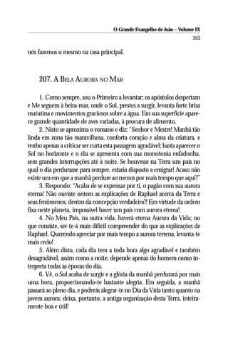 O Grande Evangelho de João – Volume IX
                                                                       393

nós fazemos o mesmo na casa principal.



    207. A BELA AURORA NO MAR

     1. Como sempre, sou o Primeiro a levantar; os apóstolos despertam
e Me seguem à beira-mar, onde o Sol, prestes a surgir, levanta forte brisa
matutina e movimentos graciosos sobre a água. Em sua superfície apare-
ce grande quantidade de aves variadas, à procura de alimento.
     2. Nisto se aproxima o romano e diz: “Senhor e Mestre! Manhã tão
linda em zona tão maravilhosa, conforta coração e alma da criatura, e
tenho apenas a criticar ser curta esta passagem agradável; basta aparecer o
Sol no horizonte e o dia se apresenta com sua monotonia enfadonha,
sem grandes interrupções até à noite. Se houvesse na Terra um país no
qual o dia perdurasse para sempre, estaria disposto a emigrar! Acaso não
existe um em que a manhã perdure ao menos por mais tempo que aqui?”
     3. Respondo: “Acaba de se expressar por ti, o pagão com sua aurora
eterna! Não ouviste ontem as explicações de Raphael acerca da Terra e
seus fenômenos, dentro da concepção verdadeira?! Em virtude da ordem
fixa neste planeta, impossível haver um país com aurora eterna!
     4. No Meu País, na outra vida, haverá eterna Aurora da Vida; no
que consiste, ser-te-á mais difícil compreender do que as explicações de
Raphael. Querendo apreciar por mais tempo a aurora terrena, levanta-te
mais cedo!
     5. Além disto, cada dia tem a toda hora algo agradável e também
desagradável, assim como a noite; depende apenas do homem como in-
terpreta todas as épocas do dia.
     6. Vê, o Sol acaba de surgir e a glória da manhã perdurará por mais
uma hora, proporcionando-te bastante alegria. Em seguida, a manhã
passará ao pleno dia, e poderás alegrar-te no Dia da Vida tanto quanto na
jovem aurora; deixa, portanto, a antiga organização desta Terra, inteira-
mente boa e útil!
 