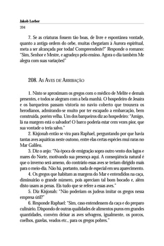 Jakob Lorber
394

     7. Se as criaturas fossem tão boas, de livre e espontânea vontade,
quanto a antiga ordem do orbe, muitas chegariam à Aurora espiritual,
meta a ser alcançada por todas! Compreendeste?” Responde o romano:
“Sim, Senhor e Mestre, e agradeço pelo ensino. Agora o dia também Me
alegra com suas variações!”



      208. AS AVES DE ARRIBAÇÃO

     1. Nisto se aproximam os gregos com o médico de Melite e demais
presentes, e todos se alegram com a bela manhã. O hospedeiro de Jesaíra
e os barqueiros passam vistoria no navio coberto que trouxera os
herodianos, admirando-se muito por ter escapado a embarcação, bem
construída, porém velha. Um dos barqueiros diz ao hospedeiro: “Amigo,
lá na margem está o salvador! O barco poderia estar cem vezes pior, que
sua vontade o teria salvo.”
     2. Kisjonah então se vira para Raphael, perguntando por que havia
tantas aves aquáticas neste outono, entre elas certas espécies mui raras no
Mar Galileu.
     3. Diz o anjo: “Na época de emigração sopra outro vento dos lagos e
mares do Norte, motivando sua presença aqui. A conseqüência natural é
que o inverno será ameno, do contrário essas aves se teriam dirigido mais
para o meio-dia. Não há, portanto, nada de especial em seu aparecimento.
     4. Os gregos que habitam as margens do Mar e entendidos na caça,
diminuirão o grande número, pois apreciam tal bom bocado e, além
disto usam as penas. Eis tudo que se refere a essas aves.”
     5. Diz Kisjonah: “Não poderiam os judeus imitar os gregos nessa
empresa útil?”
     6. Responde Raphael: “Sim, caso entendessem da caça e do preparo
culinário. Dispondo de outras qualidades de alimentos puros em grandes
quantidades, convém deixar as aves selvagens, igualmente, os porcos,
coelhos, gazelas, veados etc., para os gregos pobres.”
 