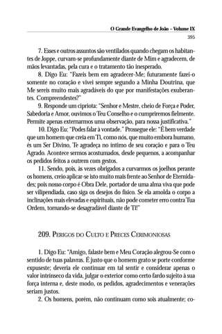 O Grande Evangelho de João – Volume IX
                                                                      395

     7. Esses e outros assuntos são ventilados quando chegam os habitan-
tes de Joppe, curvam-se profundamente diante de Mim e agradecem, de
mãos levantadas, pela cura e o tratamento tão inesperado.
     8. Digo Eu: “Fazeis bem em agradecer-Me; futuramente fazei-o
somente no coração e vivei sempre segundo a Minha Doutrina, que
Me sereis muito mais agradáveis do que por manifestações exuberan-
tes. Compreendestes?”
     9. Responde um cipriota: “Senhor e Mestre, cheio de Força e Poder,
Sabedoria e Amor, ouvimos o Teu Conselho e o cumpriremos fielmente.
Permite apenas externarmos uma observação, para nossa justificativa.”
     10. Digo Eu: “Podes falar à vontade.” Prossegue ele: “É bem verdade
que um homem que creia em Ti, como nós, que muito embora humano,
és um Ser Divino, Te agradeça no íntimo de seu coração e para o Teu
Agrado. Acontece sermos acostumados, desde pequenos, a acompanhar
os pedidos feitos a outrem com gestos.
     11. Sendo, pois, às vezes obrigados a curvarmos os joelhos perante
os homens, creio aplicar-se isto muito mais frente ao Senhor de Eternida-
des; pois nosso corpo é Obra Dele, portador de uma alma viva que pode
ser vilipendiada, caso siga os desejos do físico. Se ela amolda o corpo a
inclinações mais elevadas e espirituais, não pode cometer erro contra Tua
Ordem, tornando-se desagradável diante de Ti!”



    209. PERIGOS DO CULTO E PRECES CERIMONIOSAS

     1. Digo Eu: “Amigo, falaste bem e Meu Coração alegrou-Se com o
sentido de tuas palavras. É justo que o homem grato se porte conforme
expuseste; deveria ele continuar em tal sentir e considerar apenas o
valor intrínseco da vida, julgar o exterior como certo fardo sujeito à sua
força interna e, deste modo, os pedidos, agradecimentos e venerações
seriam justos.
     2. Os homens, porém, não continuam como sois atualmente; co-
 