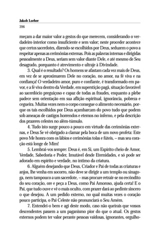 Jakob Lorber
396

meçam a dar maior valor a gestos do que merecem, considerando o ver-
dadeiro interior como insuficiente e sem valor; neste proceder acontece
que certos sacerdotes, dizendo-se escolhidos por Deus, seduzem o povo a
respeitar apenas as cerimônias externas. Pois as palavras internas e dirigidas
pessoalmente a Deus, seriam sem valor diante Dele, e até mesmo de Seu
desagrado, porquanto é atrevimento e ultraje à Divindade.
     3. Qual é o resultado? Os homens se afastam cada vez mais de Deus,
em vez de se aproximarem Dele no coração, no amor, na fé viva e na
confiança! O verdadeiro amor, puro e confiante, é transformado em pa-
vor, e a fé viva dentro da Verdade, em superstição pagã, situação favorável
ao sacerdócio preguiçoso e capaz de todas as fraudes, enquanto a plebe
padece sem orientação em sua aflição espiritual, ignorância, pobreza e
cegueira. Muitas vezes nem o corpo consegue o alimento necessário, por-
que os tais escolhidos por Deus açambarcam do povo tudo que podem
sob ameaças de castigos horrendos e eternos no inferno, e pela descrição
dos prazeres celestes no além-túmulo.
     4. Tudo isto surge pouco a pouco em virtude das cerimônias exter-
nas, e Deus Se vê obrigado a clamar pela boca de um novo profeta: Este
povo Me honra com os lábios e cerimônias tolas e fúteis, – mas seu cora-
ção está longe de Mim!
     5. Lembrai-vos sempre: Deus é, em Si, um Espírito cheio de Amor,
Verdade, Sabedoria e Poder, Imutável desde Eternidades, e só pode ser
adorado em espírito e verdade, no íntimo da criatura.
     6. Alguém desejando que Deus, Criador e Pai de todas as criaturas e
anjos, lhe venha em socorro, não deve se dirigir a um templo ou sinago-
ga, nem tampouco a um sacerdote, – mas procure retrair-se no recôndito
do seu coração, ore e peça a Deus, como Pai Amoroso, ajuda certa! E o
Pai, que tudo ouve e vê o mais oculto, com prazer dará ao pedinte sincero
o que desejou. A um pedido externo, no qual muitas vezes o coração
pouco participa, o Pai Celeste não pronunciará o Seu Amém.
     7. Entendei-o bem e agí deste modo, caso não queirais que vossos
descendentes passem a um paganismo pior do que o atual. Os gestos
externos podem ter valor perante pessoas vaidosas, ignorantes, orgulho-
 