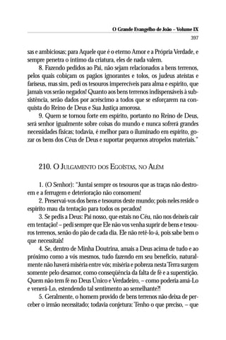 O Grande Evangelho de João – Volume IX
                                                                       397

sas e ambiciosas; para Aquele que é o eterno Amor e a Própria Verdade, e
sempre penetra o íntimo da criatura, eles de nada valem.
      8. Fazendo pedidos ao Pai, não sejam relacionados a bens terrenos,
pelos quais cobiçam os pagãos ignorantes e tolos, os judeus ateístas e
fariseus, mas sim, pedí os tesouros imperecíveis para alma e espírito, que
jamais vos serão negados! Quanto aos bens terrenos indispensáveis à sub-
sistência, serão dados por acréscimo a todos que se esforçarem na con-
quista do Reino de Deus e Sua Justiça amorosa.
      9. Quem se tornou forte em espírito, portanto no Reino de Deus,
será senhor igualmente sobre coisas do mundo e nunca sofrerá grandes
necessidades físicas; todavia, é melhor para o iluminado em espírito, go-
zar os bens dos Céus de Deus e suportar pequenos atropelos materiais.”



    210. O JULGAMENTO DOS EGOÍSTAS, NO ALÉM

     1. (O Senhor): “Juntai sempre os tesouros que as traças não destro-
em e a ferrugem e deterioração não consomem!
     2. Preservai-vos dos bens e tesouros deste mundo; pois neles reside o
espírito mau da tentação para todos os pecados!
     3. Se pedis a Deus: Pai nosso, que estais no Céu, não nos deixeis cair
em tentação! – pedi sempre que Ele não vos venha suprir de bens e tesou-
ros terrenos, senão do pão de cada dia. Ele não retê-lo-á, pois sabe bem o
que necessitais!
     4. Se, dentro de Minha Doutrina, amais a Deus acima de tudo e ao
próximo como a vós mesmos, tudo fazendo em seu benefício, natural-
mente não haverá miséria entre vós; miséria e pobreza nesta Terra surgem
somente pelo desamor, como conseqüência da falta de fé e a superstição.
Quem não tem fé no Deus Único e Verdadeiro, – como poderia amá-Lo
e venerá-Lo, estendendo tal sentimento ao semelhante?!
     5. Geralmente, o homem provido de bens terrenos não deixa de per-
ceber o irmão necessitado; todavia conjetura: Tenho o que preciso, – que
 