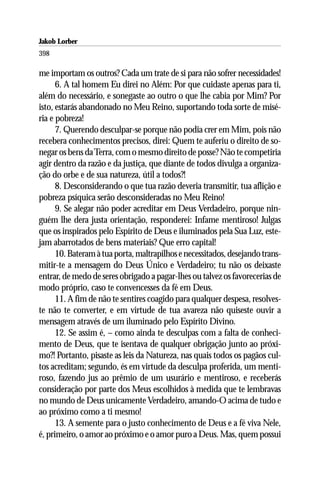 Jakob Lorber
398

me importam os outros? Cada um trate de si para não sofrer necessidades!
      6. A tal homem Eu direi no Além: Por que cuidaste apenas para ti,
além do necessário, e sonegaste ao outro o que lhe cabia por Mim? Por
isto, estarás abandonado no Meu Reino, suportando toda sorte de misé-
ria e pobreza!
      7. Querendo desculpar-se porque não podia crer em Mim, pois não
recebera conhecimentos precisos, direi: Quem te auferiu o direito de so-
negar os bens da Terra, com o mesmo direito de posse? Não te competiria
agir dentro da razão e da justiça, que diante de todos divulga a organiza-
ção do orbe e de sua natureza, útil a todos?!
      8. Desconsiderando o que tua razão deveria transmitir, tua aflição e
pobreza psíquica serão desconsideradas no Meu Reino!
      9. Se alegar não poder acreditar em Deus Verdadeiro, porque nin-
guém lhe dera justa orientação, responderei: Infame mentiroso! Julgas
que os inspirados pelo Espírito de Deus e iluminados pela Sua Luz, este-
jam abarrotados de bens materiais? Que erro capital!
      10. Bateram à tua porta, maltrapilhos e necessitados, desejando trans-
mitir-te a mensagem do Deus Único e Verdadeiro; tu não os deixaste
entrar, de medo de seres obrigado a pagar-lhes ou talvez os favorecerias de
modo próprio, caso te convencesses da fé em Deus.
      11. A fim de não te sentires coagido para qualquer despesa, resolves-
te não te converter, e em virtude de tua avareza não quiseste ouvir a
mensagem através de um iluminado pelo Espírito Divino.
      12. Se assim é, – como ainda te desculpas com a falta de conheci-
mento de Deus, que te isentava de qualquer obrigação junto ao próxi-
mo?! Portanto, pisaste as leis da Natureza, nas quais todos os pagãos cul-
tos acreditam; segundo, és em virtude da desculpa proferida, um menti-
roso, fazendo jus ao prêmio de um usurário e mentiroso, e receberás
consideração por parte dos Meus escolhidos à medida que te lembravas
no mundo de Deus unicamente Verdadeiro, amando-O acima de tudo e
ao próximo como a ti mesmo!
      13. A semente para o justo conhecimento de Deus e a fé viva Nele,
é, primeiro, o amor ao próximo e o amor puro a Deus. Mas, quem possui
 