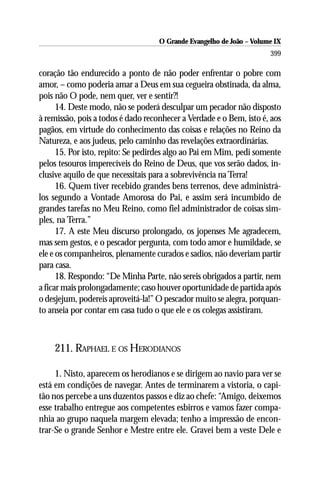 O Grande Evangelho de João – Volume IX
                                                                      399

coração tão endurecido a ponto de não poder enfrentar o pobre com
amor, – como poderia amar a Deus em sua cegueira obstinada, da alma,
pois não O pode, nem quer, ver e sentir?!
      14. Deste modo, não se poderá desculpar um pecador não disposto
à remissão, pois a todos é dado reconhecer a Verdade e o Bem, isto é, aos
pagãos, em virtude do conhecimento das coisas e relações no Reino da
Natureza, e aos judeus, pelo caminho das revelações extraordinárias.
      15. Por isto, repito: Se pedirdes algo ao Pai em Mim, pedi somente
pelos tesouros imperecíveis do Reino de Deus, que vos serão dados, in-
clusive aquilo de que necessitais para a sobrevivência na Terra!
      16. Quem tiver recebido grandes bens terrenos, deve administrá-
los segundo a Vontade Amorosa do Pai, e assim será incumbido de
grandes tarefas no Meu Reino, como fiel administrador de coisas sim-
ples, na Terra.”
      17. A este Meu discurso prolongado, os jopenses Me agradecem,
mas sem gestos, e o pescador pergunta, com todo amor e humildade, se
ele e os companheiros, plenamente curados e sadios, não deveriam partir
para casa.
      18. Respondo: “De Minha Parte, não sereis obrigados a partir, nem
a ficar mais prolongadamente; caso houver oportunidade de partida após
o desjejum, podereis aproveitá-la!” O pescador muito se alegra, porquan-
to anseia por contar em casa tudo o que ele e os colegas assistiram.



    211. RAPHAEL E OS HERODIANOS

     1. Nisto, aparecem os herodianos e se dirigem ao navio para ver se
está em condições de navegar. Antes de terminarem a vistoria, o capi-
tão nos percebe a uns duzentos passos e diz ao chefe: “Amigo, deixemos
esse trabalho entregue aos competentes esbirros e vamos fazer compa-
nhia ao grupo naquela margem elevada; tenho a impressão de encon-
trar-Se o grande Senhor e Mestre entre ele. Gravei bem a veste Dele e
 