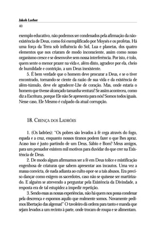 Jakob Lorber
40

exemplo educativo, não podemos ser condenados pela afirmação da não-
existência de Deus, como foi exemplificado por Moysés e os profetas. Há
uma força da Terra sob influência do Sol, Lua e planetas, dos quatro
elementos que nos criaram de modo inconsciente, assim como nosso
organismo cresce e se desenvolve sem nossa interferência. Por isto, é tolo,
quem sente o menor prazer na vida e, além disto, agradece por ela, cheio
de humildade e contrição, a um Deus inexistente.
      5. É bem verdade que o homem deve procurar a Deus, e se o tiver
encontrado, tornando-se ciente da razão de sua vida e da existência de
além-túmulo, deve ele agradecer-Lhe de coração. Mas, onde estaria o
homem que tivesse alcançado tamanha ventura? Se assim aconteceu, como
diz a Escritura, porque Ele não Se apresenta para nós? Somos todos iguais.
Nesse caso, Ele Mesmo é culpado da atual corrupção.



     18. CRENÇA DOS LADRÕES

     1. (Os ladrões): “Os pobres são levados à fé cega através do fogo,
espada e a cruz, enquanto nossos tiranos podem fazer o que lhes apraz.
Acaso isso é justo partindo de um Deus, Sábio e Bom? Meus amigos,
para um pensador existem mil motivos para duvidar do que crer na Exis-
tência de Deus.
     2. De modo algum afirmamos ser a fé em Deus tolice e mistificação
engenhosa de criaturas que sabem apresentar aos incautos. Uma vez a
massa convicta, de nada adianta ao culto opor-se a tais abusos. Era preci-
so dançar como exigem os sacerdotes, caso não se quisesse ser martiriza-
do. E alguém se atrevendo a perguntar pela Existência da Divindade, a
resposta era de tal estupidez a impedir repetição.
     3. Sendo essas as nossas experiências, não há quem nos possa condenar
pela descrença e expomos aquilo que realmente somos. Novamente pedi-
mos libertação das algemas!” O tavoleiro dá ordens para tanto e manda que
sejam levados a um recinto à parte, onde trocam de roupa e se alimentam.
 