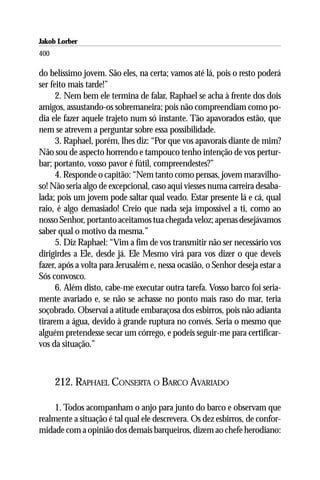Jakob Lorber
400

do belíssimo jovem. São eles, na certa; vamos até lá, pois o resto poderá
ser feito mais tarde!”
      2. Nem bem ele termina de falar, Raphael se acha à frente dos dois
amigos, assustando-os sobremaneira; pois não compreendiam como po-
dia ele fazer aquele trajeto num só instante. Tão apavorados estão, que
nem se atrevem a perguntar sobre essa possibilidade.
      3. Raphael, porém, lhes diz: “Por que vos apavorais diante de mim?
Não sou de aspecto horrendo e tampouco tenho intenção de vos pertur-
bar; portanto, vosso pavor é fútil, compreendestes?”
      4. Responde o capitão: “Nem tanto como pensas, jovem maravilho-
so! Não seria algo de excepcional, caso aqui viesses numa carreira desaba-
lada; pois um jovem pode saltar qual veado. Estar presente lá e cá, qual
raio, é algo demasiado! Creio que nada seja impossível a ti, como ao
nosso Senhor, portanto aceitamos tua chegada veloz; apenas desejávamos
saber qual o motivo da mesma.”
      5. Diz Raphael: “Vim a fim de vos transmitir não ser necessário vos
dirigirdes a Ele, desde já. Ele Mesmo virá para vos dizer o que deveis
fazer, após a volta para Jerusalém e, nessa ocasião, o Senhor deseja estar a
Sós convosco.
      6. Além disto, cabe-me executar outra tarefa. Vosso barco foi seria-
mente avariado e, se não se achasse no ponto mais raso do mar, teria
soçobrado. Observai a atitude embaraçosa dos esbirros, pois não adianta
tirarem a água, devido à grande ruptura no convés. Seria o mesmo que
alguém pretendesse secar um córrego, e podeis seguir-me para certificar-
vos da situação.”



      212. RAPHAEL CONSERTA O BARCO AVARIADO

     1. Todos acompanham o anjo para junto do barco e observam que
realmente a situação é tal qual ele descrevera. Os dez esbirros, de confor-
midade com a opinião dos demais barqueiros, dizem ao chefe herodiano:
 