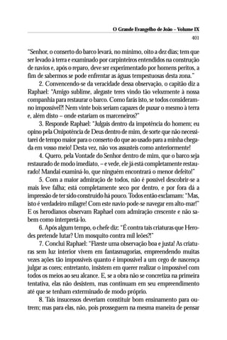 O Grande Evangelho de João – Volume IX
                                                                      401

“Senhor, o conserto do barco levará, no mínimo, oito a dez dias; tem que
ser levado à terra e examinado por carpinteiros entendidos na construção
de navios e, após o reparo, deve ser experimentado por homens peritos, a
fim de sabermos se pode enfrentar as águas tempestuosas desta zona.”
      2. Convencendo-se da veracidade dessa observação, o capitão diz a
Raphael: “Amigo sublime, alegaste teres vindo tão velozmente à nossa
companhia para restaurar o barco. Como farás isto, se todos consideram-
no impossível?! Nem vinte bois seriam capazes de puxar o mesmo à terra
e, além disto – onde estariam os marceneiros?”
      3. Responde Raphael: “Julgais dentro da impotência do homem; eu
opino pela Onipotência de Deus dentro de mim, de sorte que não necessi-
tarei de tempo maior para o conserto do que ao usado para a minha chega-
da em vosso meio! Desta vez, não vos assusteis como anteriormente!
      4. Quero, pela Vontade do Senhor dentro de mim, que o barco seja
restaurado de modo imediato, – e vede, ele já está completamente restau-
rado! Mandai examiná-lo, que ninguém encontrará o menor defeito!”
      5. Com a maior admiração de todos, não é possível descobrir-se a
mais leve falha; está completamente seco por dentro, e por fora dá a
impressão de ter sido construído há pouco. Todos então exclamam: “Mas,
isto é verdadeiro milagre! Com este navio pode-se navegar em alto-mar!”
E os herodianos observam Raphael com admiração crescente e não sa-
bem como interpretá-lo.
      6. Após algum tempo, o chefe diz: “É contra tais criaturas que Hero-
des pretende lutar? Um mosquito contra mil leões?!”
      7. Conclui Raphael: “Fizeste uma observação boa e justa! As criatu-
ras sem luz interior vivem em fantasmagorias, empreendendo muitas
vezes ações tão impossíveis quanto é impossível a um cego de nascença
julgar as cores; entretanto, insistem em querer realizar o impossível com
todos os meios ao seu alcance. E, se a obra não se concretiza na primeira
tentativa, elas não desistem, mas continuam em seu empreendimento
até que se tenham exterminado de modo próprio.
      8. Tais insucessos deveriam constituir bom ensinamento para ou-
trem; mas para elas, não, pois prosseguem na mesma maneira de pensar
 