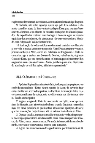 Jakob Lorber
402

e agir como fizeram seus ascendentes, acompanhando sua antiga desgraça.
     9. Todavia, não sofre injustiça quem age pelo livre arbítrio e não
aceita conselho; abusa da livre vontade dada por Deus para seu aperfeiço-
amento, atirando-se ao abismo da miséria e corrupção de seus antepassa-
dos. As experiências ensinam que tão logo o homem segue as pegadas
egoísticas dos ascendentes, ele perece; mas não querendo aceitar a Verda-
de, será culpado do infalível extermínio.
     10. A situação de todos os tolos maldosos será também a de Herodes
já em vida, e muitas vezes pior no grande Além! Posso assegurar-vos isto,
porque conheço o Além, como seu habitante de longas eras. O fato de
caminhar, agir e ensinar em Nome do Senhor, visivelmente, é grande
Graça de Deus, que ora caminha entre os homens para demonstrar-lhes
os grandes males que contraíram. Assim, já sabeis quem sou, dispensan-
do admiração de minhas ações, aliás incompreensíveis.”



      213. O SENHOR E OS HERODIANOS

      1. Após ter Raphael terminado de falar, todos quedam perplexos, e o
chefe diz encabulado: “Então és um espírito do Além? Já ouvimos falar
coisas fantásticas acerca de espíritos, e a Escritura faz menção deles; eu, e
certamente milhares de outros, não acreditávamos por não termos visto
ou falado a um espírito.
      2. Alguns magos do Oriente, mormente do Egito, se ocupavam,
além da feitiçaria, com a invocação de almas, criando fantasmas horrendos;
mas, em breve descobria-se quem estava atrás dessas aparições, de sorte
que tais encenações prejudicaram a fé na existência de almas no Além.
      3. O povo inculto, que nunca recebia orientação verdadeira por par-
te dos magos gananciosos, ainda acredita haver homens capazes de invo-
car, do Além, almas desencarnadas. Para nós, tal crença tinha cunho ab-
surdo, entretanto tolerávamos a mesma para as massas.
      4. Agora nos convencemos de algo diferente por intermédio de ti,
 