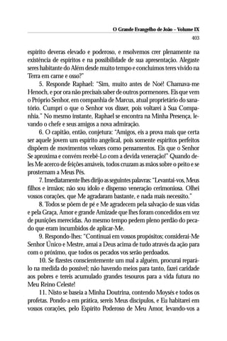O Grande Evangelho de João – Volume IX
                                                                        403

espírito deveras elevado e poderoso, e resolvemos crer plenamente na
existência de espíritos e na possibilidade de sua apresentação. Alegaste
seres habitante do Além desde muito tempo e concluímos teres vivido na
Terra em carne e osso?”
     5. Responde Raphael: “Sim, muito antes de Noé! Chamava-me
Henoch, e por ora não precisais saber de outros pormenores. Eis que vem
o Próprio Senhor, em companhia de Marcus, atual proprietário do sana-
tório. Cumprí o que o Senhor vos disser, pois voltarei à Sua Compa-
nhia.” No mesmo instante, Raphael se encontra na Minha Presença, le-
vando o chefe e seus amigos a nova admiração.
     6. O capitão, então, conjetura: “Amigos, eis a prova mais que certa
ser aquele jovem um espírito angelical, pois somente espíritos perfeitos
dispõem de movimentos velozes como pensamentos. Eis que o Senhor
Se aproxima e convém recebê-Lo com a devida veneração!” Quando de-
les Me acerco de feições amáveis, todos cruzam as mãos sobre o peito e se
prosternam a Meus Pés.
     7. Imediatamente lhes dirijo as seguintes palavras: “Levantai-vos, Meus
filhos e irmãos; não sou ídolo e dispenso veneração cerimoniosa. Olhei
vossos corações, que Me agradaram bastante, e nada mais necessito.”
     8. Todos se põem de pé e Me agradecem pela salvação de suas vidas
e pela Graça, Amor e grande Amizade que lhes foram concedidos em vez
de punições merecidas. Ao mesmo tempo pedem pleno perdão do peca-
do que eram incumbidos de aplicar-Me.
     9. Respondo-lhes: “Continuai em vossos propósitos; considerai-Me
Senhor Único e Mestre, amai a Deus acima de tudo através da ação para
com o próximo, que todos os pecados vos serão perdoados.
     10. Se fizestes conscientemente um mal a alguém, procurai repará-
lo na medida do possível; não havendo meios para tanto, fazei caridade
aos pobres e tereis acumulado grandes tesouros para a vida futura no
Meu Reino Celeste!
     11. Nisto se baseia a Minha Doutrina, contendo Moysés e todos os
profetas. Pondo-a em prática, sereis Meus discípulos, e Eu habitarei em
vossos corações, pelo Espírito Poderoso de Meu Amor, levando-vos a
 