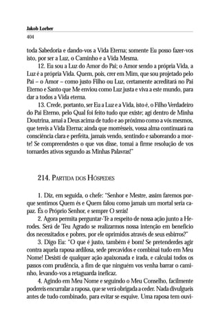 Jakob Lorber
404

toda Sabedoria e dando-vos a Vida Eterna; somente Eu posso fazer-vos
isto, por ser a Luz, o Caminho e a Vida Mesma.
      12. Eu sou a Luz do Amor do Pai; o Amor sendo a própria Vida, a
Luz é a própria Vida. Quem, pois, crer em Mim, que sou projetado pelo
Pai – o Amor – como justo Filho ou Luz, certamente acreditará no Pai
Eterno e Santo que Me enviou como Luz justa e viva a este mundo, para
dar a todos a Vida eterna.
      13. Crede, portanto, ser Eu a Luz e a Vida, isto é, o Filho Verdadeiro
do Pai Eterno, pelo Qual foi feito tudo que existe; agí dentro de Minha
Doutrina, amai a Deus acima de tudo e ao próximo como a vós mesmos,
que tereis a Vida Eterna; ainda que morrêsseis, vossa alma continuará na
consciência clara e perfeita, jamais vendo, sentindo e saboreando a mor-
te! Se compreendestes o que vos disse, tomai a firme resolução de vos
tornardes ativos segundo as Minhas Palavras!”



      214. PARTIDA DOS HÓSPEDES

     1. Diz, em seguida, o chefe: “Senhor e Mestre, assim faremos por-
que sentimos Quem és e Quem falou como jamais um mortal seria ca-
paz. És o Próprio Senhor, e sempre O serás!
     2. Agora permita perguntar-Te a respeito de nossa ação junto a He-
rodes. Será de Teu Agrado se realizarmos nossa intenção em benefício
dos necessitados e pobres, por ele oprimidos através de seus esbirros?”
     3. Digo Eu: “O que é justo, também é bom! Se pretenderdes agir
contra aquela raposa ardilosa, sede precavidos e combinai tudo em Meu
Nome! Desistí de qualquer ação apaixonada e irada, e calculai todos os
passos com prudência, a fim de que ninguém vos venha barrar o cami-
nho, levando-vos a retaguarda ineficaz.
     4. Agindo em Meu Nome e seguindo o Meu Conselho, facilmente
podereis encurralar a raposa, que se verá obrigada a ceder. Nada divulgueis
antes de tudo combinado, para evitar se esquive. Uma raposa tem ouvi-
 