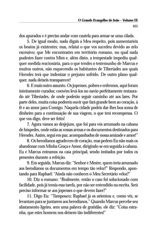O Grande Evangelho de João – Volume IX
                                                                         405

dos apurados e é preciso andar com cautela para armar-se uma cilada.
      5. De igual modo, nada digais a Meu respeito, pois aumentaríeis
os boatos já existentes; mas, relatai o que vos sucedeu devido ao zelo
excessivo; que Me encontrastes em território romano, no qual nada
pudestes fazer contra Mim e, além disto, a tempestade impediu qual-
quer medida reacionária, para o que tendes o testemunho de Marcus e
muitos outros, não esquecendo os habitantes de Tiberíades aos quais
Herodes terá que indenizar o prejuízo sofrido. De outro plano qual-
quer, nada deixeis transparecer!
      6. E mais outro assunto. Os jopenses, pobres e enfermos, aqui foram
inteiramente curados; convém levá-los no navio perfeitamente restaura-
do até Tiberíades, de onde poderão seguir caminho até aos lares. Por
parte deles, muita coisa podereis ouvir que fará grande bem ao coração, à
fé e ao amor para Comigo. Naquela cidade podeis dar-lhes boa soma de
dinheiro para a continuação de sua viagem, o que terá recompensa. O
que vos digo, deve ser feito!
      7. Agora vamos ao desjejum, que foi para vós arrumado na cabana
de hóspedes, onde estão as vossas armas e os documentos destinados para
Herodes. Assim, seguí em paz, acompanhados de nossa amizade e amor!”
      8. Os herodianos agradecem de coração, mas pedem Eu não mais os
abandonar com Minha Graça e Amor, dirigindo-se em seguida à cabana.
Eu e Marcus entramos na casa principal, sendo imitados por todos os
presentes durante a refeição.
      9. Em seguida, Marcus diz: “Senhor e Mestre, quem teria arrumado
aos herodianos os documentos em tempo tão veloz?” Respondo, apon-
tando para Raphael: “Ainda não conheces o Meu Secretário veloz?”
      10. Diz o romano: “Realmente, então o caso foi solucionado com
facilidade, pois já temia essa tarefa, por não ser entendido na escrita. Será
preciso informar-se aos jopenses o que devem fazer?”
      11. Digo Eu: “Tampouco; Raphael já os orientou e, como vês, se
levantam para se juntarem aos herodianos.” Quando Marcus percebe seu
afastamento ligeiro, sem uma palavra de gratidão, ele diz: “Coisa estra-
nha, que estes homens nos deixem tão indiferentes!”
 
