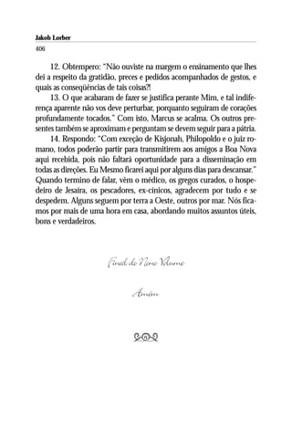 Jakob Lorber
406

     12. Obtempero: “Não ouviste na margem o ensinamento que lhes
dei a respeito da gratidão, preces e pedidos acompanhados de gestos, e
quais as conseqüências de tais coisas?!
     13. O que acabaram de fazer se justifica perante Mim, e tal indife-
rença aparente não vos deve perturbar, porquanto seguiram de corações
profundamente tocados.” Com isto, Marcus se acalma. Os outros pre-
sentes também se aproximam e perguntam se devem seguir para a pátria.
     14. Respondo: “Com exceção de Kisjonah, Philopoldo e o juiz ro-
mano, todos poderão partir para transmitirem aos amigos a Boa Nova
aqui recebida, pois não faltará oportunidade para a disseminação em
todas as direções. Eu Mesmo ficarei aqui por alguns dias para descansar.”
Quando termino de falar, vêm o médico, os gregos curados, o hospe-
deiro de Jesaíra, os pescadores, ex-cínicos, agradecem por tudo e se
despedem. Alguns seguem por terra a Oeste, outros por mar. Nós fica-
mos por mais de uma hora em casa, abordando muitos assuntos úteis,
bons e verdadeiros.



                       Final do Nono Volume

                                Amém


                                
 