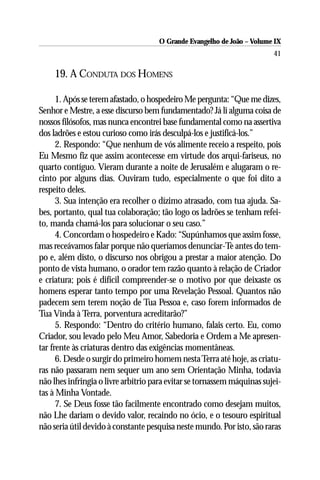 O Grande Evangelho de João – Volume IX
                                                                         41

     19. A CONDUTA DOS HOMENS

      1. Após se terem afastado, o hospedeiro Me pergunta: “Que me dizes,
Senhor e Mestre, a esse discurso bem fundamentado? Já li alguma coisa de
nossos filósofos, mas nunca encontrei base fundamental como na assertiva
dos ladrões e estou curioso como irás desculpá-los e justificá-los.”
      2. Respondo: “Que nenhum de vós alimente receio a respeito, pois
Eu Mesmo fiz que assim acontecesse em virtude dos arqui-fariseus, no
quarto contíguo. Vieram durante a noite de Jerusalém e alugaram o re-
cinto por alguns dias. Ouviram tudo, especialmente o que foi dito a
respeito deles.
      3. Sua intenção era recolher o dízimo atrasado, com tua ajuda. Sa-
bes, portanto, qual tua colaboração; tão logo os ladrões se tenham refei-
to, manda chamá-los para solucionar o seu caso.”
      4. Concordam o hospedeiro e Kado: “Supúnhamos que assim fosse,
mas receávamos falar porque não queríamos denunciar-Te antes do tem-
po e, além disto, o discurso nos obrigou a prestar a maior atenção. Do
ponto de vista humano, o orador tem razão quanto à relação de Criador
e criatura; pois é difícil compreender-se o motivo por que deixaste os
homens esperar tanto tempo por uma Revelação Pessoal. Quantos não
padecem sem terem noção de Tua Pessoa e, caso forem informados de
Tua Vinda à Terra, porventura acreditarão?”
      5. Respondo: “Dentro do critério humano, falais certo. Eu, como
Criador, sou levado pelo Meu Amor, Sabedoria e Ordem a Me apresen-
tar frente às criaturas dentro das exigências momentâneas.
      6. Desde o surgir do primeiro homem nesta Terra até hoje, as criatu-
ras não passaram nem sequer um ano sem Orientação Minha, todavia
não lhes infringia o livre arbítrio para evitar se tornassem máquinas sujei-
tas à Minha Vontade.
      7. Se Deus fosse tão facilmente encontrado como desejam muitos,
não Lhe dariam o devido valor, recaindo no ócio, e o tesouro espiritual
não seria útil devido à constante pesquisa neste mundo. Por isto, são raras
 