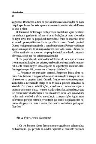 Jakob Lorber
42

as grandes Revelações, a fim de que os homens atemorizados na noite
psíquica ponham mãos à obra procurando com todo zelo a Verdade Eterna,
ou seja, a Mim.
      8. É um mal da Terra que nesta procura as criaturas sejam desviadas
por atalhos e igualmente sofram várias atribulações. A causa não reside
no rigor ativo, mas na prejudicial morosidade, fruto do excessivo amor
ao mundo, pelo qual tentam tomar o problema o mais cômodo possível.
Outras, mais preguiçosas ainda, o percebendo dizem: Por que vos cansais
a procurar o que nós de há muito achamos com toda clareza? Dando-nos
crédito, servindo-nos e, em vez de pesquisa inútil, nos dando pequenas
oferendas, sereis por nós informados de tudo!
      9. Tal proposta é do agrado dos indolentes, de sorte que aceitam e
crêem nas mistificações dos ociosos, em benefício de seu conforto mate-
rial. Deste modo surgem várias espécies de superstições, mentiras, frau-
des e egoísmo perfeito, em suma, a desgraça total na Terra.
      10. Perguntais por que assim permito. Respondo: Para a alma hu-
mana é melhor crer em algo e submeter-se a uma ordem, do que sucum-
bir no ócio e na preguiça totais. Quando fraudes e opressões ultrapassam
as medidas, a necessidade obriga os de fé fraca à procura individual da
Verdade. Percebem as mistificações, abandonam o ócio e começam a
procurar sem temer a luta, – e neste estado se faz a luz. Além disto, é para
tais pesquisadores ludibriados, e por isto zelosos, uma Revelação Minha
muito mais aceitável e efetiva na extinção da superstição. Agora estais
informados por que permito certos fatos que diante do julgamento hu-
mano não parecem bons e sábios. Fazei entrar os ladrões, pois quero
falar-lhes.”



     20. A VERDADEIRA DOUTRINA

    1. Os três homens não se fazem esperar e agradecem pela gentileza
do hospedeiro, que permite ao orador expressar-se, contanto que fosse
 