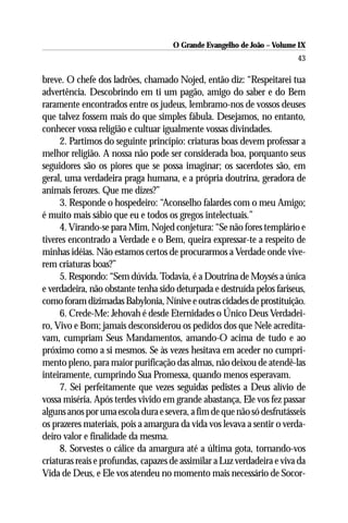 O Grande Evangelho de João – Volume IX
                                                                         43

breve. O chefe dos ladrões, chamado Nojed, então diz: “Respeitarei tua
advertência. Descobrindo em ti um pagão, amigo do saber e do Bem
raramente encontrados entre os judeus, lembramo-nos de vossos deuses
que talvez fossem mais do que simples fábula. Desejamos, no entanto,
conhecer vossa religião e cultuar igualmente vossas divindades.
     2. Partimos do seguinte princípio: criaturas boas devem professar a
melhor religião. A nossa não pode ser considerada boa, porquanto seus
seguidores são os piores que se possa imaginar; os sacerdotes são, em
geral, uma verdadeira praga humana, e a própria doutrina, geradora de
animais ferozes. Que me dizes?”
     3. Responde o hospedeiro: “Aconselho falardes com o meu Amigo;
é muito mais sábio que eu e todos os gregos intelectuais.”
     4. Virando-se para Mim, Nojed conjetura: “Se não fores templário e
tiveres encontrado a Verdade e o Bem, queira expressar-te a respeito de
minhas idéias. Não estamos certos de procurarmos a Verdade onde vive-
rem criaturas boas?”
     5. Respondo: “Sem dúvida. Todavia, é a Doutrina de Moysés a única
e verdadeira, não obstante tenha sido deturpada e destruída pelos fariseus,
como foram dizimadas Babylonia, Nínive e outras cidades de prostituição.
     6. Crede-Me: Jehovah é desde Eternidades o Único Deus Verdadei-
ro, Vivo e Bom; jamais desconsiderou os pedidos dos que Nele acredita-
vam, cumpriam Seus Mandamentos, amando-O acima de tudo e ao
próximo como a si mesmos. Se às vezes hesitava em aceder no cumpri-
mento pleno, para maior purificação das almas, não deixou de atendê-las
inteiramente, cumprindo Sua Promessa, quando menos esperavam.
     7. Sei perfeitamente que vezes seguidas pedistes a Deus alívio de
vossa miséria. Após terdes vivido em grande abastança, Ele vos fez passar
alguns anos por uma escola dura e severa, a fim de que não só desfrutásseis
os prazeres materiais, pois a amargura da vida vos levava a sentir o verda-
deiro valor e finalidade da mesma.
     8. Sorvestes o cálice da amargura até a última gota, tornando-vos
criaturas reais e profundas, capazes de assimilar a Luz verdadeira e viva da
Vida de Deus, e Ele vos atendeu no momento mais necessário de Socor-
 