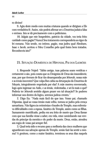 Jakob Lorber
44

ro divino!
      9. Agiu deste modo com muitas criaturas quando se dirigiam a Ele
com verdadeira fé. Assim, não podeis afirmar ser a Doutrina judaica falsa
e errônea. Isto se dá precisamente com o politeísmo.
      10. Julgais que este hospedeiro, patrício da cidade, vos teria feito
caridade como pagão? Nunca! Seu tratamento corresponderia ao rigor da
lei romana. Não sendo, no íntimo, pagão, mas judeu qual Abraham,
Isaac e Jacob, aceitou o Meu Conselho pelo qual fostes bem tratados.
Reconheceis isto?”



     21. SITUAÇÃO DOMÉSTICA DE HIPONIAS, PAI DOS LADRÕES

      1. Responde Nojed: “Sábio amigo, tuas palavras soam verídicas e
certamente o são, pois consta que os Desígnios de Deus são insondáveis;
mas, por que tiveram de ficar tão desamparadas por Jehovah, nossa mãe
e as irmãs inocentes? Que culpa lhes cabia na deturpação da Doutrina de
Moysés, integralmente respeitada por elas? A mãe morreu envenenada,
logo após ingressar no Asilo, e as irmãs, violentadas, e sei lá mais o quê?
Poderia ter Jehovah sentido algum prazer em tal situação?! Se puderes
informar-nos dentro da lógica, seremos judeus crentes.”
      2. Digo Eu: “Nada mais fácil do que isso. Vosso pai, chamado
Hiponias, igual ao vosso irmão mais velho, tornou-se judeu pela crença
samaritana. Não ligava às cerimônias e fraudes do Templo, mas enfrenta-
va dificuldades com a esposa, fanática do Templo, assim como as filhas.
Sumamente mortificado, pediu em seu leito de morte que Deus fizesse
com que sua família viesse a saber, em vida, estar caminhando nas vere-
das do príncipe da mentira e do poder da morte. Deus, então, atendeu
aos rogos de vosso pai sempre fiel.
      3. Qual teria sido o recurso para a melhoria das cinco mulheres que
aguardavam sua salvação apenas do Templo, senão fazê-las sentir a mes-
ma? A genitora, como a maior fanática, terminou os seus dias naquela
 