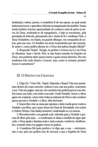O Grande Evangelho de João – Volume IX
                                                                        45

Instituição; voltou, porém, à verdadeira fé de seu esposo, ao qual muita
tristeza provocou, e aprendeu a detestar as maquinações do sinédrio. Vossas
irmãs também tiveram oportunidade de conhecer mais de perto os ser-
vos de Deus, enchendo-se de repugnância, e hoje se encontram, pela
permissão de Jehovah, plenamente sãs e cheias de fé e confiança Nele, o
Deus Verdadeiro, em Esséia, no grande albergue, em companhia de ou-
tras, para sua cura. Os detalhes vos serão transmitidos por elas mesmas.
Se assim é, como podeis afirmar ser o Deus dos judeus simples fábula?”
      4. Responde Nojed: “Amigo, és profeta e cremos em ti e em Deus
de Abraham, Isaac e Jacob. Pois, se não fosses tomado do Espírito de
Deus, não poderias saber quem somos e quais nossos destinos. Por isto
rendemos-Lhe toda Honra e Louvor; mas, como te tornaste profeta?
Acaso és samaritano?”



    22. O DESTINO DAS CRIATURAS

     1. Digo Eu: “Ouvi-Me, Nojed, Hiponias e Rasan! Não sou samari-
tano dentro do vosso conceito, todavia o sou; não sou judeu, entretanto
o sou. Não sou pagão, mas sou, do contrário não poderia privar com eles.
Em suma; sou tudo, com tudo e em tudo. Onde Verdade, Amor e o Bem
agem em conjunto, estou entre todas as criaturas da Terra e não condeno
quem procura a Verdade e o Bem, dela derivante.
     2. Quem lhes virar as costas por egoísmo e deste modo pecar contra a
Verdade e seu Bem, que é puro Amor em Deus de Eternidade, erra contra
a Ordem Divina e Sua Justiça imutável, condenando-se a si mesmo.
     3. Reconhecendo o seu grande mal, voltando para a Verdade à pro-
cura do Bem pela ação, – a condenação se afasta à medida do rigor apli-
cado, e Deus ajuda e ilumina mais e mais coração e intelecto, fortifican-
do a vontade tanto em pagãos como em judeus.
     4. Consideras-Me justo profeta e te digo que o sou, – entretanto,
não o sou; pois um profeta tem de executar o que o Espírito de Deus
 
