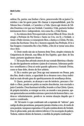 Jakob Lorber
46

ordena; Eu, porém, sou Senhor e Servo, prescrevendo-Me os justos Ca-
minhos e não há quem possa Me chamar à responsabilidade, pois Eu
Mesmo Sou a Verdade, o Caminho e a Vida. Quem agir dentro de Mi-
nha Doutrina e crer que sou Verdade, Caminho e Vida, portanto Senhor
inteiramente livre e independente, terá como Eu, a Vida Eterna.
     5. As criaturas desta Terra querendo se tornar filhos de Deus, têm de
atingir a Perfeição do Pai Eterno e Santo no Céu, em Si, a Verdade, o
Amor e Poder eternos e o conseqüente Bem, a Justiça e a Glória. Por isto,
consta das Escrituras: Deus fez o homem segundo Sua Perfeição, fê-lo à
Sua Imagem e transmitiu-lhe o Seu Hálito, a fim de se tornar uma alma
viva e livre.
     6. Deste modo não são os homens desta Terra, simples criaturas da
Onipotência de Jehovah, mas filhos de Seu Espírito, quer dizer, de Seu
Amor, portanto igualmente deuses.
     7. Tal noção lhes advindo através de sua vontade libérrima e ilimita-
da, são eles igualmente senhores e juízes de si mesmos. Soberanos perfei-
tos e semelhantes a Deus só serão quando aplicarem a Vontade Divina,
como se fosse deles, dentro do livre arbítrio.
     8. Eis o motivo por que Deus age mui raramente em Pessoa, pois
deu-lhes, desde o início, a capacidade de se elevarem com a força indivi-
dual ao mais elevado grau do aperfeiçoamento de semelhança divina.
     9. Quem, portanto, ao alcançar o uso do intelecto, procurar a Ver-
dade e o Bem, pondo em prática as noções descobertas, tem encetado o
justo Caminho. Deus iluminará tal trilha, levando-o à Sua Glória. Quem,
de própria iniciativa, se entregar ao ócio, ao mundo e seus prazeres, ape-
nas apresentados aos sentidos externos e perecíveis do homem físico, con-
dena-se voluntariamente, pondo-se na mesma situação daquilo que é
morto e condenado.
     10. Tal morte é o que condenaste sob a expressão de “inferno”, para
castigo da alma pecaminosa, porquanto jamais evitarias o erro, de medo de
uma punição, tampouco esperarias o Céu pela conduta dentro da Verdade.
Dou-te plena razão, pois não existem inferno e Céu na acepção da palavra.
Todavia, existem dentro do homem, à medida da própria condenação.”
 