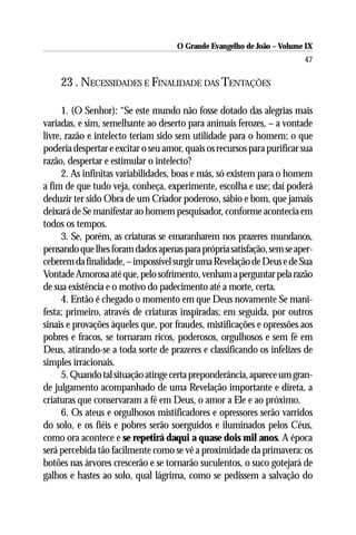 O Grande Evangelho de João – Volume IX
                                                                         47

     23 . NECESSIDADES E FINALIDADE DAS TENTAÇÕES

      1. (O Senhor): “Se este mundo não fosse dotado das alegrias mais
variadas, e sim, semelhante ao deserto para animais ferozes, – a vontade
livre, razão e intelecto teriam sido sem utilidade para o homem; o que
poderia despertar e excitar o seu amor, quais os recursos para purificar sua
razão, despertar e estimular o intelecto?
      2. As infinitas variabilidades, boas e más, só existem para o homem
a fim de que tudo veja, conheça, experimente, escolha e use; daí poderá
deduzir ter sido Obra de um Criador poderoso, sábio e bom, que jamais
deixará de Se manifestar ao homem pesquisador, conforme acontecia em
todos os tempos.
      3. Se, porém, as criaturas se emaranharem nos prazeres mundanos,
pensando que lhes foram dados apenas para própria satisfação, sem se aper-
ceberem da finalidade, – impossível surgir uma Revelação de Deus e de Sua
Vontade Amorosa até que, pelo sofrimento, venham a perguntar pela razão
de sua existência e o motivo do padecimento até a morte, certa.
      4. Então é chegado o momento em que Deus novamente Se mani-
festa; primeiro, através de criaturas inspiradas; em seguida, por outros
sinais e provações àqueles que, por fraudes, mistificações e opressões aos
pobres e fracos, se tornaram ricos, poderosos, orgulhosos e sem fé em
Deus, atirando-se a toda sorte de prazeres e classificando os infelizes de
simples irracionais.
      5. Quando tal situação atinge certa preponderância, aparece um gran-
de julgamento acompanhado de uma Revelação importante e direta, a
criaturas que conservaram a fé em Deus, o amor a Ele e ao próximo.
      6. Os ateus e orgulhosos mistificadores e opressores serão varridos
do solo, e os fiéis e pobres serão soerguidos e iluminados pelos Céus,
como ora acontece e se repetirá daqui a quase dois mil anos. A época
será percebida tão facilmente como se vê a proximidade da primavera: os
botões nas árvores crescerão e se tornarão suculentos, o suco gotejará de
galhos e hastes ao solo, qual lágrima, como se pedissem a salvação do
 